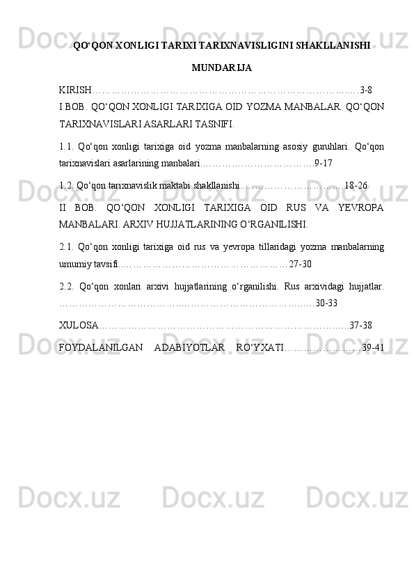 QO‘QON XONLIGI TARIXI TARIXNAVISLIGINI SHAKLLANISHI
MUNDARIJA
KIRISH…………………………………………………………………….….3-8
I BOB. QO‘QON XONLIGI TARIXIGA OID YOZMA MANBALAR. QO‘QON
TARIXNAVISLARI ASARLARI TASNIFI.
1.1.   Qo‘q on   xonligi   tarixiga   oid   yozma   manbalarning   asosiy   guruhlari.   Qo‘qon
tarixnavislari asarlarining manbalari.………….………………….9-17
1.2. Qo‘qon tarixnavislik maktabi shakllanishi..……………………….…18-26
II   BOB.   QO‘QON   XONLIGI   TARIXIGA   OID   RUS   VA   YEVROPA
MANBALARI. ARXIV HUJJATLARINING O‘RGANILISHI.
2.1.   Qo‘qon   xonligi   tarixiga   oid   rus   va   yevropa   tillaridagi   yozma   manbalarning
umumiy tavsifi..……………………………………………27-30
2.2.   Qo‘qon   xonlari   arxivi   hujjatlarining   o‘rganilishi.   Rus   arxividagi   hujjatlar.
………………………………..………………………………..….30-33
XULOSA……………………………………………………………….…..37-38
FOYDALANILGAN   ADABIYOTLAR   RO‘YXATI……………………39-41
