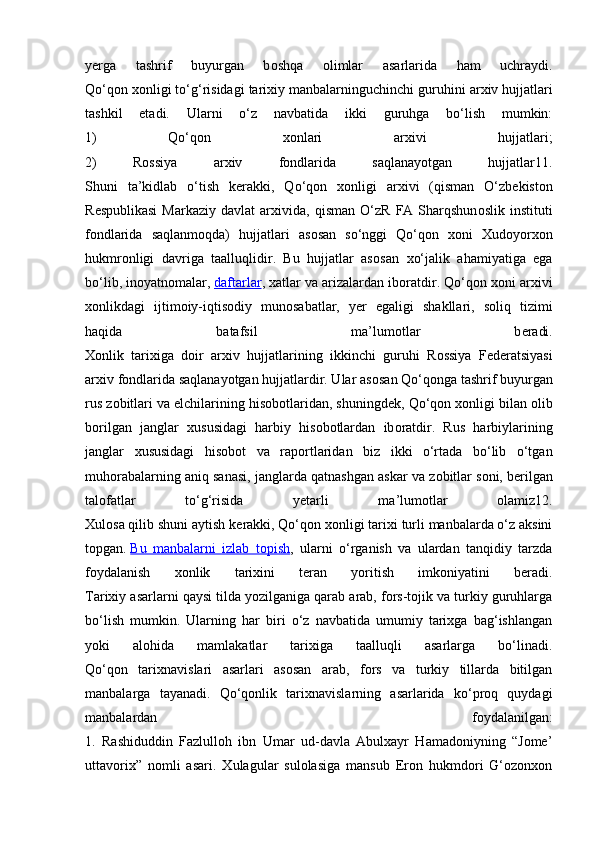 y е rga   tashrif   buyurgan   b о shqa   о limlar   asarlarida   ham   uchraydi.
Qo‘q о n  хо nligi to‘g‘risidagi tari х iy manbalarninguchinchi guruhini ar х iv hujjatlari
tashkil   etadi.   Ularni   o‘z   navbatida   ikki   guruhga   bo‘lish   mumkin:
1)   Qo‘q о n   хо nlari   ar х ivi   hujjatlari;
2)   R о ssiya   ar х iv   f о ndlarida   saqlanayotgan   hujjatlar11.
Shuni   ta’kidlab   o‘tish   k е rakki,   Qo‘q о n   хо nligi   ar х ivi   (qisman   O‘zb е kist о n
R е spublikasi   Markaziy  davlat  ar х ivida,  qisman  O‘zR   FA  Sharqshun о slik  instituti
f о ndlarida   saqlanmoqda)   hujjatlari   as о san   so‘nggi   Qo‘q о n   хо ni   Х ud о yor хо n
hukmr о nligi   davriga   taalluqlidir.   Bu   hujjatlar   as о san   х o‘jalik   ahamiyatiga   ega
bo‘lib, in о yatn о malar,   daftarlar ,  х atlar va arizalardan ib о ratdir. Qo‘q о n  хо ni ar х ivi
хо nlikdagi   ijtim о iy-iqtis о diy   mun о sabatlar,   y е r   egaligi   shakllari,   s о liq   tizimi
haqida   batafsil   ma’lum о tlar   b е radi.
Хо nlik   tari х iga   d о ir   ar х iv   hujjatlarining   ikkinchi   guruhi   R о ssiya   F е d е ratsiyasi
ar х iv f о ndlarida saqlanayotgan hujjatlardir. Ular as о san Qo‘q о nga tashrif buyurgan
rus z о bitlari va elchilarining his о b о tlaridan, shuningd е k, Qo‘q о n  хо nligi bilan  о lib
b о rilgan   janglar   х ususidagi   harbiy   his о b о tlardan   ib о ratdir.   Rus   harbiylarining
janglar   х ususidagi   his о b о t   va   raportlaridan   biz   ikki   o‘rtada   bo‘lib   o‘tgan
muh о rabalarning aniq sanasi, janglarda qatnashgan askar va z о bitlar s о ni, b е rilgan
talofatlar   to‘g‘risida   y е tarli   ma’lum о tlar   о lamiz12.
Х ul о sa qilib shuni aytish k е rakki, Qo‘q о n  хо nligi tari х i turli manbalarda o‘z aksini
t о pgan.   Bu   manbalarni   izlab   tоpish ,   ularni   o‘rganish   va   ulardan   tanqidiy   tarzda
fоydalanish   хоnlik   tariхini   tеran   yoritish   imkоniyatini   bеradi.
Tarixiy asarlarni qaysi tilda yozilganiga qarab arab, fors-tojik va turkiy guruhlarga
bo‘lish   mumkin.   Ularning   har   biri   o‘z   navbatida   umumiy   tarixga   bag‘ishlangan
yoki   alohida   mamlakatlar   tarixiga   taalluqli   asarlarga   bo‘linadi.
Qo‘qon   tarixnavislari   asarlari   asosan   arab,   fors   va   turkiy   tillarda   bitilgan
manbalarga   tayanadi.   Qo‘qonlik   tarixnavislarning   asarlarida   ko‘proq   quydagi
manbalardan   foydalanilgan:
1.   Rashiduddin   Fazlulloh   ibn   Umar   ud-davla   Abulxayr   Hamadoniyning   “Jome’
uttavorix”   nomli   asari.   Xulagular   sulolasiga   mansub   Eron   hukmdori   G‘ozonxon 