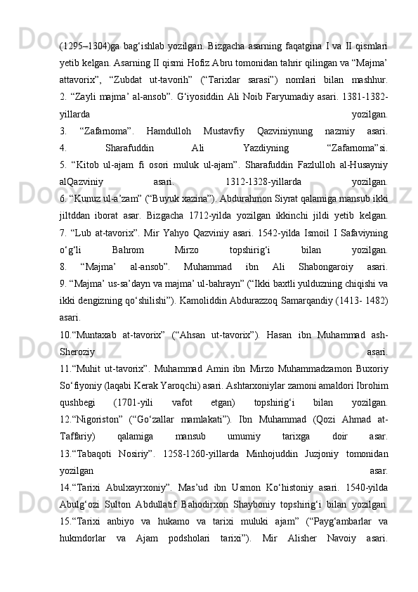 (1295–1304)ga   bag‘ishlab   yozilgan.   Bizgacha   asarning   faqatgina   I   va   II   qismlari
yetib kelgan. Asarning II qismi Hofiz Abru tomonidan tahrir qilingan va “Majma’
attavorix”,   “Zubdat   ut-tavorih”   (“Tarixlar   sarasi”)   nomlari   bilan   mashhur.
2.   “Zayli   majma’   al-ansob”.   G‘iyosiddin   Ali   Noib   Faryumadiy   asari.   1381-1382-
yillarda   yozilgan.
3.   “Zafarnoma”.   Hamdulloh   Mustavfiy   Qazviniynung   nazmiy   asari.
4.   Sharafuddin   Ali   Yazdiyning   “Zafarnoma”si.
5.   “Kitob   ul-ajam   fi   osori   muluk   ul-ajam”.   Sharafuddin   Fazlulloh   al-Husayniy
alQazviniy   asari.   1312-1328-yillarda   yozilgan.
6. “Kunuz ul-a’zam” (“Buyuk xazina”). Abdurahmon Siyrat qalamiga mansub ikki
jiltddan   iborat   asar.   Bizgacha   1712-yilda   yozilgan   ikkinchi   jildi   yetib   kelgan.
7.   “Lub   at-tavorix”.   Mir   Yahyo   Qazviniy   asari.   1542-yilda   Ismoil   I   Safaviyning
o‘g‘li   Bahrom   Mirzo   topshirig‘i   bilan   yozilgan.
8.   “Majma’   al-ansob”.   Muhammad   ibn   Ali   Shabongaroiy   asari.
9. “Majma’ us-sa’dayn va majma’ ul-bahrayn” (“Ikki baxtli yulduzning chiqishi va
ikki dengizning qo‘shilishi”). Kamoliddin Abdurazzoq Samarqandiy (1413- 1482)
asari.
10.“Muntaxab   at-tavorix”   (“Ahsan   ut-tavorix”).   Hasan   ibn   Muhammad   ash-
Sheroziy   asari.
11.“Muhit   ut-tavorix”.   Muhammad   Amin   ibn   Mirzo   Muhammadzamon   Buxoriy
So‘fiyoniy (laqabi Kerak Yaroqchi) asari. Ashtarxoniylar zamoni amaldori Ibrohim
qushbegi   (1701-yili   vafot   etgan)   topshirig‘i   bilan   yozilgan.
12.“Nigoriston”   (“Go‘zallar   mamlakati”).   Ibn   Muhammad   (Qozi   Ahmad   at-
Taffariy)   qalamiga   mansub   umumiy   tarixga   doir   asar.
13.“Tabaqoti   Nosiriy”.   1258-1260-yillarda   Minhojuddin   Juzjoniy   tomonidan
yozilgan   asar.
14.“Tarixi   Abulxayrxoniy”.   Mas’ud   ibn   Usmon   Ko‘histoniy   asari.   1540-yilda
Abulg‘ozi   Sulton   Abdullatif   Bahodirxon   Shayboniy   topshirig‘i   bilan   yozilgan.
15.“Tarixi   anbiyo   va   hukamo   va   tarixi   muluki   ajam”   (“Payg‘ambarlar   va
hukmdorlar   va   Ajam   podsholari   tarixi”).   Mir   Alisher   Navoiy   asari.
