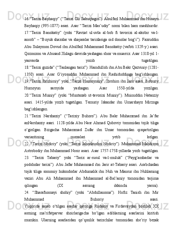 16.“Tarixi Bayhaqiy” (“Tarixi Oli Sabuqtagin”). Abulfazl Muhammad ibn Husayn
Bayhaqiy   (995-1077)   asari.   Asar   “Tarixi   Mas’udiy”   nomi   bilan   ham   mashhurdir.
17.“Tarixi   Banokatiy”   (yoki   “Ravzat   ul-uvla   al-bob   fi   tavorixi   al-akobir   va-l-
ansob” – “Buyuk shaxslar va shajaralar tarixlariga oid donolar bog‘i”). Faxruddin
Abu Sulaymon Dovud ibn Abulfazl Muhammad Banokatiy (vafoti 1329-y.) asari.
Qozonxon va Abusaid Xulagu davrida yashagan shoir va muarrix. Asar 1318-yil 1-
yanvarda   yozib   tugatilgan.
18.“Tarixi guzida” (“Tanlangan tarix”). Hamdulloh ibn Abu Bakr Qazviniy (1281-
1350)   asari.   Asar   G‘iyosuddin   Muhammad   ibn   Rashiduddinga   bag‘ishlangan.
19.“Tarixi Ibrohimiy” yoki “Tarixi Humoyuniy”. Ibrohim ibn Jarir asari. Boburiy
Humoyun   saroyida   yashagan.   Asar   1550-yilda   yozilgan.
20.“Tarixi   Muiniy”   (yoki   “Muntaxab   ut-tavorixi   Muiniy”).   Muinuddin   Natanziy
asari.   1415-yilda   yozib   tugatilgan.   Temuriy   Iskandar   ibn   Umarshayx   Mirzoga
bag‘ishlangan.
21.“Tarixi   Narshaxiy”   (“Tarixiy   Buhoro”).   Abu   Bakr   Muhammad   ibn   Ja’far
anNarshaxiy   asari.   1128-yilda   Abu   Nasr   Ahmad   Quboviy   tomonidan   tojik   tiliga
o‘girilgan.   Bizgacha   Muhammad   Zufar   ibn   Umar   tomonidan   qisqartirilgan
variantining   nusxalari   yetib   kelgan.
22. “Tarixi Nodiriy” (yoki “Tarixi Jahonkushoi  Nodiriy”). Muhammad Mahdixon
Astrobodiy ibn Muhammad Nosir asari. Asar 1757-1758-yillarda yozb tugatilgan.
23.   “Tarixi   Tabariy”   yoki   “Tarix   ar-rusul   va-l-muluk”   (“Payg‘ambarlar   va
podsholar   tarixi”).   Abu   Jafar   Muhammad   ibn   Jarir   at-Tabariy   asari.   Arabchadan
tojik   tiliga   somoniy   hukmdorlar   Abdumalik   ibn   Nuh   va   Mansur   ibn   Nuhlarning
vaziri   Abu   Ali   Muhammad   ibn   Muhammad   al-Bal’amiy   tomonidan   tarjima
qilingan   (IX   asrning   ikkinchi   yarmi).
24.   “Sharafnomayi   shohiy”   (yoki   “Abdullanoma”).   Hofiz   Tanish   ibn   Mir
Muhammad   Buhoriy   asari.
Yuqorida   sanab   o‘tilgan   asarlar   qatoriga   Rudakiy   va   Firdavsiydan   boshlab   XX
asrning   ma’rifatparvar   shoirlarigacha   bo‘lgan   adiblarning   asarlarini   kiritish
mumkin.   Ularning   asarlaridan   qo‘qonlik   tarixchilar   tomonidan   she’riy   bezak 