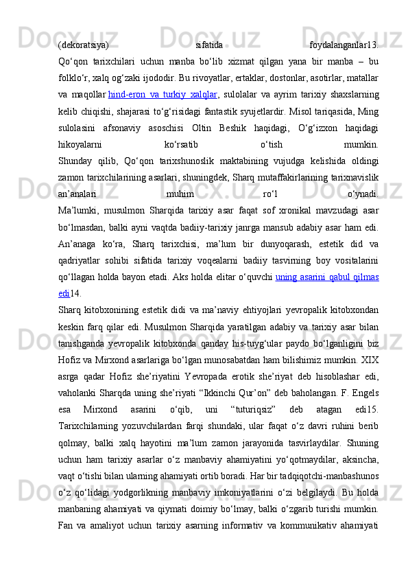 (dekoratsiya)   sifatida   foydalanganlar13.
Qo‘qon   tarixchilari   uchun   manba   bo‘lib   xizmat   qilgan   yana   bir   manba   –   bu
folklo‘r, xalq og‘zaki ijododir. Bu rivoyatlar, ertaklar, dostonlar, asotirlar, matallar
va   maqollar   hind-eron   va   turkiy   xalqlar ,   sulolalar   va   ayrim   tarixiy   shaxslarning
kelib chiqishi, shajarasi  to‘g‘risidagi fantastik syujetlardir. Misol tariqasida, Ming
sulolasini   afsonaviy   asoschisi   Oltin   Beshik   haqidagi,   O‘g‘izxon   haqidagi
hikoyalarni   ko‘rsatib   o‘tish   mumkin.
Shunday   qilib,   Qo‘qon   tarixshunoslik   maktabining   vujudga   kelishida   oldingi
zamon tarixchilarining asarlari, shuningdek, Sharq mutaffakirlarining tarixnavislik
an’analari   muhim   ro‘l   o‘ynadi.
Ma’lumki,   musulmon   Sharqida   tarixiy   asar   faqat   sof   xronikal   mavzudagi   asar
bo‘lmasdan,  balki  ayni  vaqtda  badiiy-tarixiy  janrga  mansub   adabiy  asar   ham   edi.
An’anaga   ko‘ra,   Sharq   tarixchisi,   ma’lum   bir   dunyoqarash,   estetik   did   va
qadriyatlar   sohibi   sifatida   tarixiy   voqealarni   badiiy   tasvirning   boy   vositalarini
qo‘llagan holda bayon etadi. Aks holda elitar o‘quvchi   uning asarini qabul qilmas
edi 14.
Sharq   kitobxonining   estetik   didi   va   ma’naviy   ehtiyojlari   yevropalik   kitobxondan
keskin   farq   qilar   edi.   Musulmon   Sharqida   yaratilgan   adabiy   va   tarixiy   asar   bilan
tanishganda   yevropalik   kitobxonda   qanday   his-tuyg‘ular   paydo   bo‘lganligini   biz
Hofiz va Mirxond asarlariga bo‘lgan munosabatdan ham bilishimiz mumkin. XIX
asrga   qadar   Hofiz   she’riyatini   Yevropada   erotik   she’riyat   deb   hisoblashar   edi,
vaholanki  Sharqda  uning she’riyati  “Ikkinchi   Qur’on”  deb baholangan.  F. Engels
esa   Mirxond   asarini   o‘qib,   uni   “tuturiqsiz”   deb   atagan   edi15.
Tarixchilarning   yozuvchilardan   farqi   shundaki,   ular   faqat   o‘z   davri   ruhini   berib
qolmay,   balki   xalq   hayotini   ma’lum   zamon   jarayonida   tasvirlaydilar.   Shuning
uchun   ham   tarixiy   asarlar   o‘z   manbaviy   ahamiyatini   yo‘qotmaydilar,   aksincha,
vaqt o‘tishi bilan ularning ahamiyati ortib boradi. Har bir tadqiqotchi-manbashunos
o‘z   qo‘lidagi   yodgorlikning   manbaviy   imkoniyatlarini   o‘zi   belgilaydi.   Bu   holda
manbaning ahamiyati  va qiymati doimiy bo‘lmay, balki  o‘zgarib turishi  mumkin.
Fan   va   amaliyot   uchun   tarixiy   asarning   informativ   va   kommunikativ   ahamiyati 