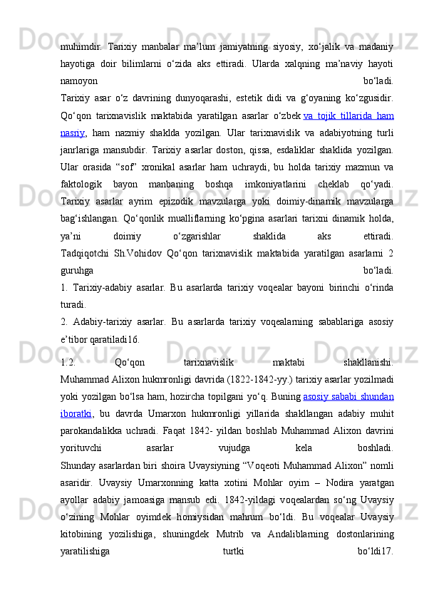 muhimdir.   Tarixiy   manbalar   ma’lum   jamiyatning   siyosiy,   xo‘jalik   va   madaniy
hayotiga   doir   bilimlarni   o‘zida   aks   ettiradi.   Ularda   xalqning   ma’naviy   hayoti
namoyon   bo‘ladi.
Tarixiy   asar   o‘z   davrining   dunyoqarashi,   estetik   didi   va   g‘oyaning   ko‘zgusidir.
Qo‘qon   tarixnavislik   maktabida   yaratilgan   asarlar   o‘zbek   va   tojik   tillarida   ham
nasriy ,   ham   nazmiy   shaklda   yozilgan.   Ular   tarixnavislik   va   adabiyotning   turli
janrlariga   mansubdir.   Tarixiy   asarlar   doston,   qissa,   esdaliklar   shaklida   yozilgan.
Ular   orasida   “sof”   xronikal   asarlar   ham   uchraydi,   bu   holda   tarixiy   mazmun   va
faktologik   bayon   manbaning   boshqa   imkoniyatlarini   cheklab   qo‘yadi.
Tarixiy   asarlar   ayrim   epizodik   mavzularga   yoki   doimiy-dinamik   mavzularga
bag‘ishlangan.   Qo‘qonlik   mualliflarning   ko‘pgina   asarlari   tarixni   dinamik   holda,
ya’ni   doimiy   o‘zgarishlar   shaklida   aks   ettiradi.
Tadqiqotchi   Sh.Vohidov   Qo‘qon   tarixnavislik   maktabida   yaratilgan   asarlarni   2
guruhga   bo‘ladi.
1.   Tarixiy-adabiy   asarlar.   Bu   asarlarda   tarixiy   voqealar   bayoni   birinchi   o‘rinda
turadi.
2.   Adabiy-tarixiy   asarlar.   Bu   asarlarda   tarixiy   voqealarning   sabablariga   asosiy
e’tibor qaratiladi16.
1.2.   Qo‘qon   tarixnavislik   maktabi   shakllanishi.
Muhammad Ali хо n hukmr о nligi davrida (1822-1842-yy.) tari х iy asarlar yozilmadi
yoki yozilgan bo‘lsa  ham, h о zircha t о pilgani yo‘q. Buning   as    о   siy sababi  shundan   
ib    о   ratki    ,   bu   davrda   Umar хо n   hukmr о nligi   yillarida   shakllangan   adabiy   muhit
par о kandalikka   uchradi.   Faqat   1842-   yildan   b о shlab   Muhammad   Ali хо n   davrini
yorituvchi   asarlar   vujudga   kela   b о shladi.
Shunday asarlardan biri  sh о ira Uvaysiyning  “V о q ео ti  Muhammad Ali хо n” n о mli
asaridir.   Uvaysiy   Umar хо nning   katta   хо tini   M о hlar   о yim   –   N о dira   yaratgan
ayollar   adabiy   jam о asiga   mansub   edi.   1842-yildagi   v о q е alardan   so‘ng   Uvaysiy
o‘zining   M о hlar   о yimd е k   h о miysidan   mahrum   bo‘ldi.   Bu   v о q е alar   Uvaysiy
kit о bining   yozilishiga,   shuningd е k   Mutrib   va   Andaliblarning   d о st о nlarining
yaratilishiga   turtki   bo‘ldi17. 