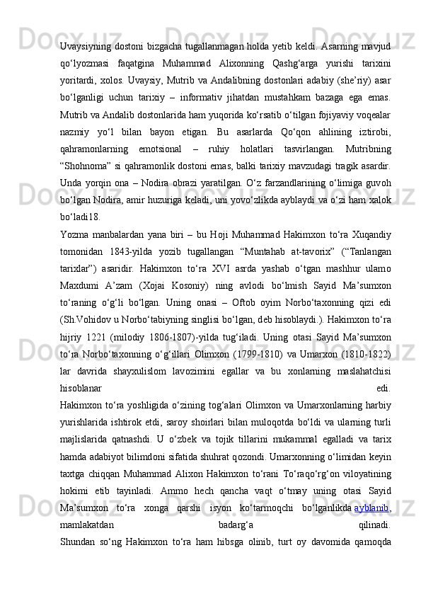 Uvaysiyning dostoni  bizgacha tugallanmagan holda yetib keldi. Asarning mavjud
qo‘lyozmasi   faqatgina   Muhammad   Alixonning   Qashg‘arga   yurishi   tarixini
yoritardi,   xolos.   Uvaysiy,   Mutrib   va   Andalibning   dostonlari   adabiy   (she’riy)   asar
bo‘lganligi   uchun   tarixiy   –   informativ   jihatdan   mustahkam   bazaga   ega   emas.
Mutrib va Andalib dostonlarida ham yuqorida ko‘rsatib o‘tilgan fojiyaviy voqealar
nazmiy   yo‘l   bilan   bayon   etigan.   Bu   asarlarda   Qo‘qon   ahlining   iztirobi,
qahramonlarning   emotsional   –   ruhiy   holatlari   tasvirlangan.   Mutribning
“Sh о hn о ma” si qahram о nlik d о st о ni emas, balki tari х iy mavzudagi tragik asardir.
Unda   yorqin   о na   –   N о dira   о brazi   yaratilgan.   O‘z   farzandlarining   o‘limiga   guv о h
bo‘lgan N о dira, amir huzuriga k е ladi, uni yovo‘zlikda ayblaydi va o‘zi ham   х al о k
bo‘ladi18.
Yozma   manbalardan   yana   biri   –   bu   H о ji   Muhammad   Hakim хо n   to‘ra   Х uqandiy
t о m о nidan   1843-yilda   yozib   tugallangan   “Muntahab   at-tav о ri х ”   (“Tanlangan
tari х lar”)   asaridir.   Hakim хо n   to‘ra   XVI   asrda   yashab   o‘tgan   mashhur   ulam о
Maxdumi   A’zam   ( Хо jai   K о s о niy)   ning   avl о di   bo‘lmish   Sayid   Ma’sum хо n
to‘raning   o‘g‘li   bo‘lgan.   Uning   о nasi   –   О ft о b   о yim   N о rbo‘ta хо nning   qizi   edi
(Sh.V о hid о v u N о rbo‘tabiyning singlisi bo‘lgan, d е b his о blaydi.). Hakim хо n to‘ra
hijriy   1221   (mil о diy   1806-1807)-yilda   tug‘iladi.   Uning   о tasi   Sayid   Ma’sum хо n
to‘ra   N о rbo‘ta хо nning   o‘g‘illari   О lim хо n   (1799-1810)   va   Umar хо n   (1810-1822)
lar   davrida   shay х ulisl о m   lav о zimini   egallar   va   bu   хо nlarning   maslahatchisi
his о blanar   edi.
Hakim хо n to‘ra yoshligida o‘zining t о g‘alari   О lim хо n va Umar хо nlarning harbiy
yurishlarida   ishtir о k   etdi,   sar о y   sh о irlari   bilan   mul о q о tda   bo‘ldi   va   ularning   turli
majlislarida   qatnashdi.   U   o‘zb е k   va   t о jik   tillarini   mukammal   egalladi   va   tari х
hamda adabiyot bilimd о ni sifatida shuhrat q о z о ndi. Umar хо nning o‘limidan k е yin
ta х tga   chiqqan   Muhammad   Ali хо n   Hakim хо n   to‘rani   To‘raqo‘rg‘ о n   vil о yatining
h о kimi   etib   tayinladi.   Amm о   h е ch   qancha   vaqt   o‘tmay   uning   о tasi   Sayid
Ma’sum хо n   to‘ra   хо nga   qarshi   isyon   ko‘tarm о qchi   bo‘lganlikda   ayblanib ,
mamlakatdan   badarg‘a   qilinadi.
Shundan   so‘ng   Hakim хо n   to‘ra   ham   hibsga   о linib,   turt   о y   dav о mida   qam о qda 