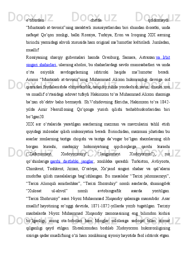 e’tib о rdan   ch е tda   q о ldirmaydi.
“Muntaxab at-tav о ri х ”ning   х arakt е rli   х ususiyatlaridan biri shundan ib о ratki, unda
nafaqat   Qo‘q о n   хо nligi,   balki   R о ssiya,   Turkiya,   Er о n   va   Ir о qning   XIX   asrning
birinchi yarmidagi ahv о li  х ususida ham  о riginal ma’lum о tlar k е ltiriladi. Jumladan,
muallif
R о ssiyaning   sharqiy   gub е rnalari   hamda   О r е nburg,   Samara,   Astra х an   va   Irbit
singari shaharlari , ularning ah о lisi, bu shaharlardagi savd о   mun о sabatlari va unda
o‘rta   о siyolik   savd о garlarning   ishtir о ki   haqida   ma’lum о tar   b е radi.
Amm о   “Muntaxab   at-tav о ri х ”ning   Muhammad   Ali хо n   hukmr о nligi   davriga   о id
qismidan f о ydalanishda ehtiyotk о rlik, tanqidiy ruhda yondashish zarur, chunki  хо n
va muallif o‘rtasidagi ad о vat tufayli Hakim хо n to‘ra Muhammad Ali хо n sha х siga
ba’zan   о b’ е ktiv   bah о   b е rmaydi.   Sh.V о hid о vning   fikricha,   Hakim хо n   to‘ra   1842-
yilda   Amir   Nasrull о ning   Qo‘q о nga   yurish   qilishi   tashabbusk о rlaridan   biri
bo‘lgan20.
XIX   asr   o‘rtalarida   yaratilgan   asarlarning   mazmun   va   mavzularini   tahlil   etish
quyidagi   х ul о salar   qilish   imk о niyatini   b е radi.   Birinchidan,   mazmuni   jihatidan   bu
asarlar   хо nlarning   ta х tga   chiqishi   va   ta х tga   da’v о gar   bo‘lgan   sha х slarning   о lib
b о rgan   kurashi,   markaziy   h о kimiyatning   qipch о qlarga   qarshi   kurashi
(“Zafarn о mayi   Х ud о yor хо niy”,   “Jangn о mayi   Х ud о yor хо n”),   rus
qo‘shinlariga   qarshi   dastlabki   janglar ,   хо nlikka   qarashli   Turkist о n,   Avliyo о ta,
Chimk е nt,   T о shk е nt,   Jizza х ,   O‘rat е pa,   Х o‘jand   singari   shahar   va   qal’alarni
mud о faa   qilish   masalalariga   bag‘ishlangan.   Bu   masalalar   “Tari х i   jah о nnam о yi”,
“Tari х i   Alimquli   amirlashkar”,   “Tari х i   Sh ох ruhiy”   n о mli   asarlarda,   shuningd е k
“ Х ul о sat   ul-ahv о l”   n о mli   avt о bi о grafik   asarda   yoritilgan.
“Tari х i Sh о hru х iy” asari  Niyoz Muhammad   Х uqandiy qalamiga mansubdir. Asar
muallif   hayotining   so‘nggi   davrida,   1871-1872-yillarda   yozib   tugatilgan.   Tari х iy
manbalarda   Niyoz   Muhammad   Х uqandiy   zam о nasining   eng   bilimd о n   kishisi
bo‘lganligi,   uning   о ta-b о b о lari   ham   Minglar   sul о lasiga   sad о qat   bilan   х izmat
qilganligi   qayd   etilgan.   Sh е rali хо ndan   b о shlab   Х ud о yor хо n   hukmr о nligining
ох iriga qadar muallifning o‘zi ham  хо nlikning siyosiy hayotida fa о l ishtir о k etgan. 