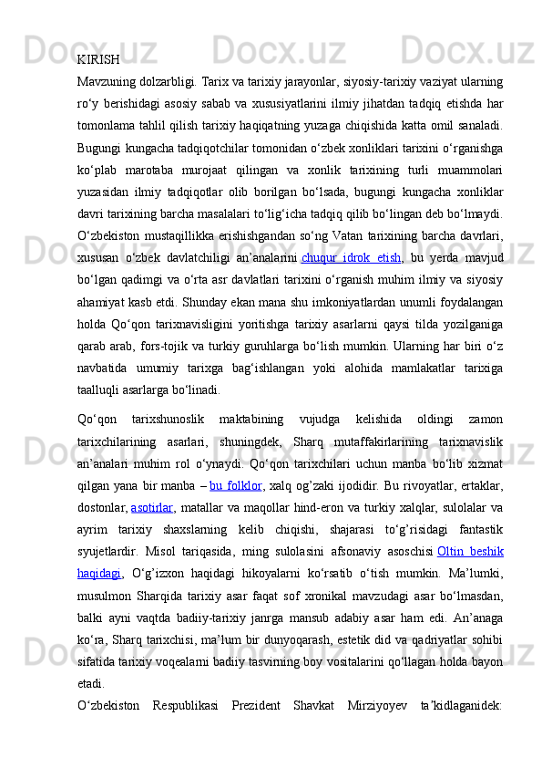 KIRISH
Mavzuning dolzarbligi.   Tarix va tarixiy jarayonlar, siyosiy-tarixiy vaziyat ularning
ro‘y   berishidagi   asosiy   sabab   va   xususiyatlarini   ilmiy   jihatdan   tadqiq   etishda   har
tomonlama tahlil qilish tarixiy haqiqatning yuzaga chiqishida katta omil sanaladi.
Bugungi kungacha tadqiqotchilar tomonidan o‘zbek xonliklari tarixini o‘rganishga
ko‘plab   marotaba   murojaat   qilingan   va   xonlik   tarixining   turli   muammolari
yuzasidan   ilmiy   tadqiqotlar   olib   borilgan   bo‘lsada,   bugungi   kungacha   xonliklar
davri tarixining barcha masalalari to‘lig‘icha tadqiq qilib bo‘lingan deb bo‘lmaydi.
O‘zbekiston   mustaqillikka   erishishgandan   so‘ng   Vatan   tarixining   barcha   davrlari,
xususan   o‘zbek   davlatchiligi   an’analarini   chuqur   idrok   etish ,   bu   yerda   mavjud
bo‘lgan  qadimgi  va  o‘rta  asr   davlatlari   tarixini   o‘rganish  muhim  ilmiy va  siyosiy
ahamiyat kasb etdi. Shunday ekan mana shu imkoniyatlardan unumli foydalangan
holda   Qo qon   tarixnavisligini   yoritishga   tarixiy   asarlarni   qaysi   tilda   yozilganigaʻ
qarab  arab,   fors-tojik  va   turkiy   guruhlarga   bo‘lish   mumkin.  Ularning  har   biri   o‘z
navbatida   umumiy   tarixga   bag‘ishlangan   yoki   alohida   mamlakatlar   tarixiga
taalluqli asarlarga bo‘linadi.
Qo‘qon   tarixshunoslik   maktabining   vujudga   kelishida   oldingi   zamon
tarixchilarining   asarlari,   shuningdek,   Sharq   mutaffakirlarining   tarixnavislik
an’analari   muhim   rol   o‘ynaydi.   Qo‘qon   tarixchilari   uchun   manba   bo‘lib   xizmat
qilgan  yana   bir   manba   –   bu  folklor ,  xalq   og’zaki   ijodidir.   Bu   rivoyatlar,   ertaklar,
dostonlar,   asotirlar ,  matallar   va  maqollar   hind-eron  va   turkiy   xalqlar,   sulolalar   va
ayrim   tarixiy   shaxslarning   kelib   chiqishi,   shajarasi   to‘g’risidagi   fantastik
syujetlardir.   Misol   tariqasida,   ming   sulolasini   afsonaviy   asoschisi   Oltin   beshik
haqidagi ,   O‘g’izxon   haqidagi   hikoyalarni   ko‘rsatib   o‘tish   mumkin.   Ma’lumki,
musulmon   Sharqida   tarixiy   asar   faqat   sof   xronikal   mavzudagi   asar   bo‘lmasdan,
balki   ayni   vaqtda   badiiy-tarixiy   janrga   mansub   adabiy   asar   ham   edi.   An’anaga
ko‘ra,  Sharq  tarixchisi,  ma’lum  bir  dunyoqarash,  estetik  did  va qadriyatlar  sohibi
sifatida tarixiy voqealarni badiiy tasvirning boy vositalarini qo‘llagan holda bayon
etadi.
O zbekiston   Respublikasi   Prezident   Shavkat   Mirziyoyev   ta kidlaganidek:	
ʻ ʼ 