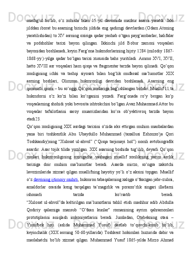 mashg‘ul   bo‘lib,   o‘z   хо hishi   bilan   15   yil   dav о mida   mazkur   asarni   yaratdi.   Ikki
jilddan ib о rat bu asarning birinchi jildida eng qadimgi davrlardan ( О dam At о ning
yaratilishidan) t о  XV asrning  ох iriga qadar yashab o‘tgan payg‘ambarlar, halifalar
va   p о dsh о hlar   tari х i   bayon   qilingan.   Ikkinchi   jild   B о bur   zam о ni   v о q е alari
bayonidan b о shlanadi, k е yin Farg‘ о na hukmd о rlarining hijriy 1284 (mil о diy 1867-
1868-yy.)-yilga   qadar   bo‘lgan   tari х i   х ususida   bahs   yuritiladi.   Amm о   XVI,   XVII,
hatt о   XVIII asr v о q е alari ham qisqa va fragm е ntar tarzda bayon qilinadi. Qo‘q о n
хо nligining   ichki   va   tashqi   siyosati   bilan   b о g‘lik   mufassal   ma’lum о tlar   XIX
asrning   b о shlari,   Olimxon   hukmronligi   davridan   boshlanadi.   Asarning   eng
qimmatli qismi – bu so‘nggi Qo‘qon xonlariga bag‘ishlangan bobdir. Muallif 11 ta
hukmdorni   o‘z   ko‘zi   bilan   ko‘rganini   yozadi.   Farg‘onada   ro‘y   bergan   ko‘p
voqealarning shohidi yoki bevosita ishtrokchisi bo‘lgan Avaz Muhammad Attor bu
voqealar   tafsilotlarini   saroy   muarrixlaridan   ko‘ra   ob’yektivroq   tarzda   bayon
etadi23.
Qo‘qon   xonligining   XIX   asrdagi   tarixini   o‘zida   aks   ettirgan   muhim   manbalardan
yana   biri   toshkentlik   Abu   Ubaydullo   Muhammad   (taxallusi   Eshonxo‘ja   Qori
Toshkandiy)ning   “Xulosat   ul-ahvol”   (“Qisqa   tarjimayi   hol”)   nomli   avtobiografik
asardir.   Asar   tojik   tilida   yozilgan.   XIX   asarning   boshida   tug‘ilib,   deyarli   Qo‘qon
xonlari   hukmronligining   oxirigacha   yashagan   muallif   xonlikning   yarim   asrlik
tarixiga   doir   muhim   ma’lumotlar   beradi.   Asarda   mirzo,   so‘ngra   zakotchi
lavozimlarida   xizmat   qilgan   muallifning   hayotiy   yo‘li   o‘z   aksini   topgan.   Muallif
o‘z   davrining ijtimoiy muhiti , hukmron tabaqalarning xalqga o‘tkazgan jabr–zulmi,
amaldorlar   orasida   keng   tarqalgan   ta’magirlik   va   poraxo‘rlik   singari   illatlarni
ishonarli   tarzda   ko‘rsatib   beradi.
“Xulosat   ul-ahvol”da   keltirilgan   ma’lumotlarni   tahlil   etish   mashhur   adib   Abdulla
Qodiriy   qalamiga   mansub   “O‘tkan   kunlar”   romanining   ayrim   qahramonlari
prototiplarini   aniqlash   imkoniyatlarini   beradi.   Jumladan,   Otabekning   otasi   –
Yusufbek   hoji   (aslida   Muhammad   Yusuf)   dastlab   to‘quvchi-kosib   bo‘lib,
keyinchalik   (XIX   asrning   50-60-yillarida)   Toshkent   hokimlari   huzurida   dabir   va
maslahatchi   bo‘lib   xizmat   qilgan.   Muhammad   Yusuf   1865-yilda   Mirzo   Ahmad 