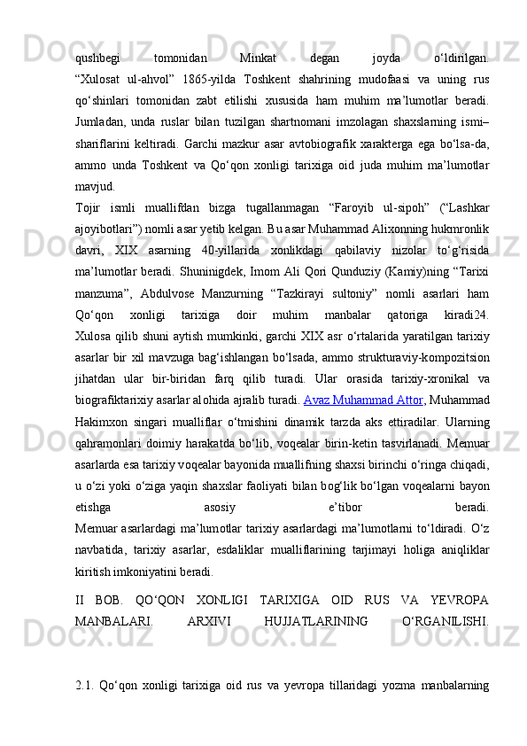 qushbegi   tomonidan   Minkat   degan   joyda   o‘ldirilgan.
“Xulosat   ul-ahvol”   1865-yilda   Toshkent   shahrining   mudofaasi   va   uning   rus
qo‘shinlari   tomonidan   zabt   etilishi   xususida   ham   muhim   ma’lumotlar   beradi.
Jumladan,   unda   ruslar   bilan   tuzilgan   shartnomani   imzolagan   shaxslarning   ismi–
shariflarini   keltiradi.   Garchi   mazkur   asar   avtobiografik   xarakterga   ega   bo‘lsa-da,
ammo   unda   Toshkent   va   Qo‘qon   xonligi   tarixiga   oid   juda   muhim   ma’lumotlar
mavjud.
Tojir   ismli   muallifdan   bizga   tugallanmagan   “Faroyib   ul-sipoh”   (“Lashkar
ajoyibotlari”) nomli asar yetib kelgan. Bu asar Muhammad Alixonning hukmronlik
davri,   XIX   asarning   40-yillarida   xonlikdagi   qabilaviy   nizolar   to‘g‘risida
ma’lumotlar   beradi.   Shuninigdek,   Imom   Ali   Qori   Qunduziy   (Kamiy)ning   “Tarixi
manzuma”,   Abdulvose   Manzurning   “Tazkirayi   sultoniy”   nomli   asarlari   ham
Qo‘qon   xonligi   tarixiga   doir   muhim   manbalar   qatoriga   kiradi24.
Х ul о sa   qilib  shuni   aytish   mumkinki,  garchi   XIX   asr   o‘rtalarida   yaratilgan  tari х iy
asarlar   bir   х il   mavzuga   bag‘ishlangan   bo‘lsada,   ammo   strukturaviy-k о mp о zitsi о n
jihatdan   ular   bir-biridan   farq   qilib   turadi.   Ular   о rasida   tari х iy- х r о nikal   va
bi о grafiktari х iy asarlar al о hida ajralib turadi.   Avaz Muhammad Attоr , Muhammad
Hakimхоn   singari   mualliflar   o‘tmishini   dinamik   tarzda   aks   ettiradilar.   Ularning
qahram о nlari   d о imiy   harakatda   bo‘lib,   v о q е alar   birin-k е tin   tasvirlanadi.   M е muar
asarlarda esa tari х iy v о q е alar bayonida muallifning sha х si birinchi o‘ringa chiqadi,
u o‘zi yoki o‘ziga yaqin sha х slar fa о liyati bilan b о g‘lik bo‘lgan v о q е alarni bayon
etishga   as о siy   e’tib о r   b е radi.
M е muar  asarlardagi   ma’lum о tlar  tari х iy  asarlardagi   ma’lum о tlarni  to‘ldiradi.  O‘z
navbatida,   tari х iy   asarlar,   esdaliklar   mualliflarining   tarjimayi   h о liga   aniqliklar
kiritish imk о niyatini b е radi.
II   BOB.   QO‘QON   XONLIGI   TARIXIGA   OID   RUS   VA   YEVROPA
MANBALARI.   ARXIVI   HUJJATLARINING   O‘RGANILISHI.
2.1.   Qo‘qon   xonligi   tarixiga   oid   rus   va   yevropa   tillaridagi   yozma   manbalarning 