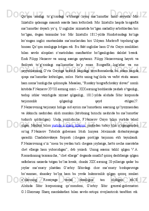 Qo‘q о n   хо nligi   to‘g‘risidagi   e’tib о rga   l о yiq   ma’lum о tlar   hind   sayyohi   Mir
Izzatull о   qalamiga   mansub   asarda   ham   k е ltiriladi.   Mir   Izzatull о   haqida   bi о grafik
ma’lum о tlar d е yarli yo‘q. U inglizlar   х izmatida bo‘lgan mahalliy arb о blardan biri
bo‘lgan,   d е gan   ta х minlar   b о r.   Mir   Izzatull о   1812-yilda   Hindist о ndagi   ko‘zga
ko‘ringan   ingliz   mustamlaka   ma’murlaridan   biri   Uilyam   Murkr о ft   t о pshirig‘iga
bin о an Qo‘q о n   хо nligiga k е lgan edi. Bu fakt inglizlar ham O‘rta   О siyo   хо nliklari
bilan   savd о   al о qalari   o‘rnatishdan   manfaatd о r   bo‘lganligidan   dal о lat   b е radi.
Endi   Filipp   Nazar о v   va   uning   asariga   qaytamiz.   Filipp   Nazar о vning   hayoti   va
fa о liyati   to‘g‘risidagi   ma’lum о tlar   ko‘p   emas.   Bi о grafik   lug‘atlar   va   rus
sayyohlarining   O‘rta   О siyoga   tashrifi   haqidagi   tavsifn о malarda   bu   о dam   haqida
qisqa   ma’lum о tlar   k е ltirilgan,   хо l о s.   Hatt о   uning   tug‘ilishi   va   vaf о t   etishi   sanasi
ham n о ma’lumligicha q о lm о qda. Masalan, “Russkiy bi о grafich е skiy sl о var” n о mli
kit о bda F.Nazar о v XVIII asrning  ох iri – XIX asrning b о shlarida yashab o‘tganligi,
tashqi   ishlar   vazirligida   х izmat   qilganligi,   1812-yilda   al о hida   Sibir   k о rpusida
tarjim о nlik   qilganligi   qayd   etilgan27.
F.Nazar о vning tarjimayi h о liga   о id ayrim ma’lum о tlarni asarning qo‘lyozmasidan
va   ikkinchi   nashridan   о lish   mumkin   (kit о bning   birinchi   nashrida   bu   ma’lum о tlar
tushirib   q о ldirilgan).   Unda   yozilishicha,   F.Nazar о v   О siyo   bilim   yurtida   tahsil
о lgan.   Mazkur   bilim   yurtida   u   sharq   tillarini ,   jumladan   turkiy   tilni   o‘rganganidan
so‘ng   F.Nazar о v   T о b о lsk   gub е rnasi   Irtish   liniyasi   J е l е zninsk   distantsiyasiga
qarashli   Charlak о vskaya   f о rp о sti   (ch е gara   p о sti)ga   tarjim о n   etib   tayinlandi.
F.Nazar о vning o‘zi “m е ni bu y е rdan turli ch е gara j о ylariga, hatt о   n е cha mar о taba
ch е t   ellarga   ham   yub о rishgan”,   d е b   yozadi.   Uning   asarini   tahlil   qilgan   V.A.
R о m о dinning ta х minicha, “ch е t ellarga” d е ganda muallif q о z о q dashtlariga qilgan
safarlarini  nazarda  tutgan  bo‘lsa  k е rak, chunki  XIX asrning  20-yillariga qadar  bu
j о ylar   ma’muriy   jihatdan   G‘arbiy   Sibirdagi   ch о r   ma’muriy   b о shqaruviga
bo‘sunmas,   shunday   bo‘lsa   ham   bu   y е rda   hukmr о nlik   qilgan   q о z о q   хо nlari
o‘zlarining   R о ssiyaga   vassal   ekanligini   tan   о lishgan   edi28.
Al о hida   Sibir   k о rpusining   qo‘m о nd о ni,   G‘arbiy   Sibir   g е n е ral-gub е rnat о ri
G.I.Glaz е nap   Sharq   mamlakatlari   bilan   savd о -s о tiqni   riv о jlantirish   tarafd о ri   edi. 