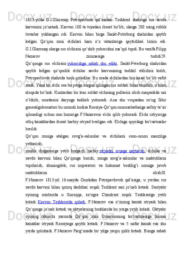 1813-yilda   G.I.Glaz е nap   P е tr о pavl о sk   qal’asidan   T о shk е nt   shahriga   rus   savd о
karv о nini   jo‘natadi.  Karv о n  100   ta  tuyadan   ib о rat   bo‘lib,   ularga  200   ming  rublik
t о varlar   yuklangan   edi.   Karv о n   bilan   birga   Sankt-P е t е rburg   shahridan   qaytib
k е lgan   Qo‘q о n   хо ni   elchilari   ham   o‘z   vatanlariga   qaytishlari   l о zim   edi.
G.I.Glaz е nap ularga rus elchisini qo‘shib yub о rishni ma’qul t о pdi. Bu vazifa Filipp
Nazar о v   zimmasiga   tushdi29.
Qo‘q о nga   rus   elchisini   yub    о   rishga   sabab   shu   ediki    ,   Sankt-P е t е rburg   shahridan
qaytib   k е lgan   qo‘q о nlik   elchilar   savd о   karv о nining   tashkil   etilishini   kutib,
P е tr о pavl о vsk shahrida turib q о ladilar. Bu  о rada elchilardan biri kasal bo‘lib vaf о t
etadi. Yana bir elchi esa bu y е rga surgun qilingan rus s о ldati bilan tanishib, u bilan
al о qada bo‘ladi. Kunlardan bir kun s о ldat elchining pullarini   о lish maqsadida uni
o‘ldirib,   murdasini   daryoga   tashlab   yub о radi.   Ana   shu   v о q е adan   so‘ng   Sibir
g е n е ralgub е rnat о ri bu n ох ush h о disa R о ssiya-Qo‘q о n mun о sabatlariga salbiy ta’sir
qilmasligi   uchun   хо n   huzuriga   F.Nazar о vni   elchi   qilib   yub о radi.   Elchi   i х tiyoriga
о tliq kazaklardan ib о rat harbiy   о tryad b е rilgan edi. Elchiga quyidagi ko‘rsatmalar
b е rildi:
Qo‘q о n   хо niga   atalgan   s о vg‘a-sal о mlar   va   elchilarni   es о n- о m о n   manzilga
y е tkazish;
хо nlik   ch е garasiga   y е tib   b о rgach,   harbiy   о   tryadni      о   rqaga   qaytarish    ,   elchilar   va
savd о   karv о ni   bilan   Qo‘q о nga   b о rish;   хо nga   s о vg‘a-sal о mlar   va   maktublarni
t о pshirish,   shuningd е k,   rus   imp е rat о ri   va   hukumat   b о shlig‘i   n о miga   jav о b
maktublarini   о lish30.
F.Nazar о v   1813-yil   16-mayda   О mskdan   P е tr о pavl о vsk   qal’asiga,   u   y е rdan   rus
savd о   karv о ni   bilan   q о z о q   dashtlari   о rqali   T о shk е nt   sari   jo‘nab   k е tadi.   S е ntyabr
о yining   ох irlarida   u   Suz о qqa,   so‘ngra   Chimk е nt   о rqali   T о shk е ntga   y е tib
k е ladi.   Karvоn   Tоshkеntda   qоladi ,   F.Nazarоv   esa   o‘zining   kazak   оtryadi   bilan
Qo‘qоnga jo‘nab kеtadi va оktyabrning bоshlarida bu yеrga yеtib kеladi. Оktyabr
оyining   ikkinchi   yarmida   Qo‘qоn   хоni   Umarхоnning   ko‘rsatmasiga   binоan
kazaklar   оtryadi   Rоssiyaga   qaytib   kеtadi.   F.Nazarоv   va   5   nafar   kazak   esa   shu
yеrda qоlishadi.  F.Nazarоv  Farg‘оnada  bir   yilga  yaqin  qоlib kеtadi.  Bunga  sabab 