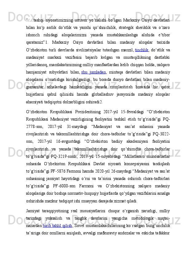 “.....tashqi   siyosatimizning   ustuvor   yo nalishi   bo lgan   Markaziy   Osiyo   davlatlariʻ ʻ
bilan   ko p   asrlik   do stlik   va   yaxshi   qo shnichilik,   strategik   sheriklik   va   o zaro	
ʻ ʻ ʻ ʻ
ishonch   ruhidagi   aloqalarimizni   yanada   mustahkamlashga   alohida   e tibor	
ʼ
qaratamiz”1.   Markaziy   Osiyo   davlatlari   bilan   madaniy   aloqalar   tarixida
O zbekiston   turli   davrlarda   sivilizatsiyalar   tutashgan   manzil,	
ʻ   tinchlik ,   do stlik   va	ʻ
madaniyat   markazi   vazifasini   bajarib   kelgan   va   mustaqillikning   dastlabki
yillaridanoq, mamlakatimizning milliy manfaatlardan kelib chiqqan holda, xalqaro
hamjamiyat   subyektlari   bilan,   shu   jumladan ,   mintaqa   davlatlari   bilan   madaniy
aloqalarni   o rnatishga   kirishilganligi,   bu   borada   dunyo   davlatlari   bilan   madaniy-	
ʻ
gumanitar   sohalardagi   hamkorligini   yanada   rivojlantirish   borasida   bir   qator
hujjatlarni   qabul   qilinishi   hamda   globallashuv   jarayonida   madaniy   aloqalar
ahamiyati tadqiqotni dolzarbligini oshiradi2.
O zbekiston   Respublikasi   Prezidentining   2017-yil   15-fevraldagi   “O zbekiston	
ʻ ʻ
Respublikasi   Madaniyat   vazirligining   faoliyatini   tashkil   etish   to g risida”gi   PQ-	
ʻ ʻ
2778-son,   2017-yil   31-maydagi   “Madaniyat   va   san at   sohasini   yanada	
ʼ
rivojlantirish   va   takomillashtirishga   doir   chora-tadbirlar   to g risida”gi   PQ-3022-
ʻ ʻ
son,   2017-yil   16-avgustdagi   “O zbekiston   badiiy   akademiyasi   faoliyatini	
ʻ
rivojlantirish   va   yanada   takomillashtirishga   doir   qo shimcha   chora-tadbirlar	
ʻ
to g risida”gi   PQ-3219-sonli,   2019-yil   15-noyabrdagi   “Millatlararo   munosabatlar	
ʻ ʻ
sohasida   O zbekiston   Respublikasi   Davlat   siyosati   konsepsiyasini   tasdiqlash	
ʻ
to g risida”gi PF-5876 Farmoni hamda 2020-yil 26-maydagi “Madaniyat va san at	
ʻ ʻ ʼ
sohasining   jamiyat   hayotidagi   o rni   va   ta sirini   yanada   oshirish   chora-tadbirlari	
ʻ ʼ
to g risida”gi   PF-6000-son   Farmoni   va   O zbekistonning   xalqaro   madaniy	
ʻ ʻ ʻ
aloqalariga doir boshqa normativ-huquqiy hujjatlarda qo yilgan vazifalarini amalga	
ʻ
oshirishda mazkur tadqiqot ishi muayyan darajada xizmat qiladi.
Jamiyat   taraqqiyotining   real   xususiyatlarini   chuqur   o‘rganish   zarurligi,   milliy
tarixdagi   yuksalish   va   tanglik   davrlarini   yangicha   metodologik   nuqtai-
nazardan   turib tahlil qilish , Sovet mustamlakachilarining ko`rsatgan buzg‘unchilik
ta’siriga doir omillarni aniqlash, avvalgi mafkuraviy andozalar va eskicha tafakkur 