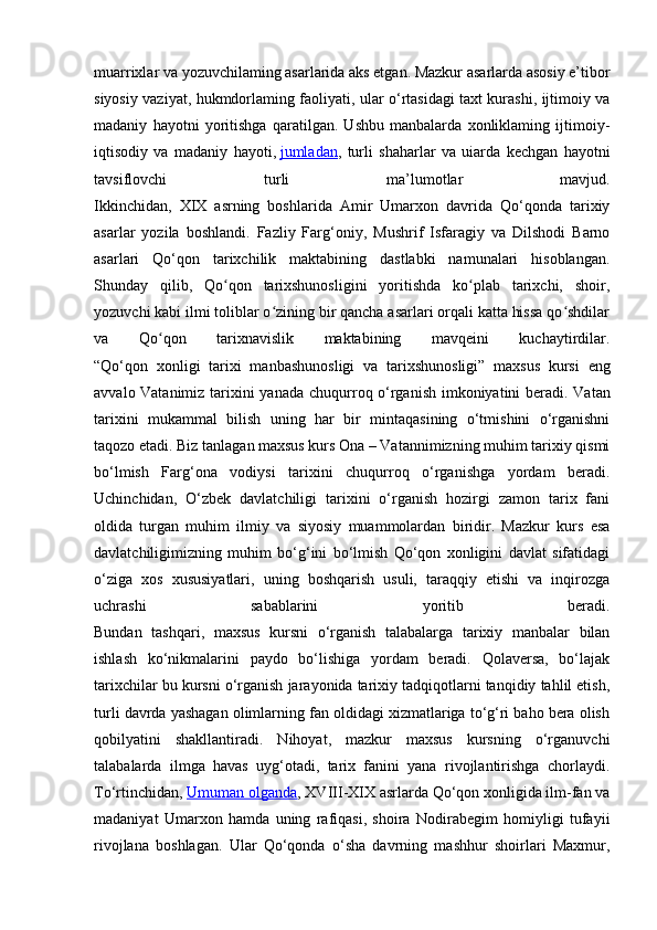 muarrixlar va yozuvchilaming asarlarida aks etgan. Mazkur asarlarda asosiy e’tibor
siyosiy vaziyat, hukmdorlaming faoliyati, ular o‘rtasidagi taxt kurashi, ijtimoiy va
madaniy   hayotni   yoritishga   qaratilgan.   Ushbu   manbalarda   xonliklaming   ijtimoiy-
iqtisodiy   va   madaniy   hayoti,   jumladan ,   turli   shaharlar   va   uiarda   kechgan   hayotni
tavsiflovchi   turli   ma’lumotlar   mavjud.
Ikkinchidan,   XIX   asrning   boshlarida   Amir   Umarxon   davrida   Qo‘qonda   tarixiy
asarlar   yozila   boshlandi.   Fazliy   Farg‘oniy,   Mushrif   Isfaragiy   va   Dilshodi   Barno
asarlari   Qo‘qon   tarixchilik   maktabining   dastlabki   namunalari   hisoblangan.
Shunday   qilib,   Qo qon   tarixshunosligini   yoritishda   ko plab   tarixchi,   shoir,ʻ ʻ
yozuvchi kabi ilmi toliblar o zining bir qancha asarlari orqali katta hissa qo shdilar	
ʻ ʻ
va   Qo qon   tarixnavislik   maktabining   mavqeini   kuchaytirdilar.	
ʻ
“Qo‘q о n   хо nligi   tari х i   manbashun о sligi   va   tari х shun о sligi”   ma х sus   kursi   eng
avval о   Vatanimiz tari х ini yanada chuqurr о q o‘rganish imk о niyatini b е radi. Vatan
tari х ini   mukammal   bilish   uning   har   bir   mintaqasining   o‘tmishini   o‘rganishni
taqozo etadi. Biz tanlagan maxsus kurs Ona – Vatannimizning muhim tarixiy qismi
bo‘lmish   Farg‘ona   vodiysi   tarixini   chuqurroq   o‘rganishga   yordam   beradi.
Uchinchidan,   O‘zbek   davlatchiligi   tarixini   o‘rganish   hozirgi   zamon   tarix   fani
oldida   turgan   muhim   ilmiy   va   siyosiy   muammolardan   biridir.   Mazkur   kurs   esa
davlatchiligimizning   muhim   bo‘g‘ini   bo‘lmish   Qo‘qon   xonligini   davlat   sifatidagi
o‘ziga   xos   xususiyatlari,   uning   boshqarish   usuli,   taraqqiy   etishi   va   inqirozga
uchrashi   sabablarini   yoritib   beradi.
Bundan   tashqari,   maxsus   kursni   o‘rganish   talabalarga   tarixiy   manbalar   bilan
ishlash   ko‘nikmalarini   paydo   bo‘lishiga   yordam   beradi.   Qolaversa,   bo‘lajak
tarixchilar bu kursni o‘rganish jarayonida tarixiy tadqiqotlarni tanqidiy tahlil etish,
turli davrda yashagan olimlarning fan oldidagi xizmatlariga to‘g‘ri baho bera olish
qobilyatini   shakllantiradi.   Nihoyat,   mazkur   maxsus   kursning   o‘rganuvchi
talabalarda   ilmga   havas   uyg‘otadi,   tarix   fanini   yana   rivojlantirishga   chorlaydi.
To‘rtinchidan,   Umuman olganda , XVIII-XIX asrlarda Qo‘qon xonligida ilm-fan va
madaniyat   Umarxon   hamda   uning   rafiqasi,   shoira   Nodirabegim   homiyligi   tufayii
rivojlana   boshlagan.   Ular   Qo‘qonda   o‘sha   davrning   mashhur   shoirlari   Maxmur, 