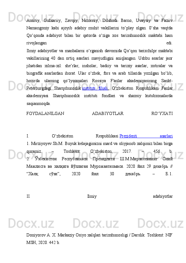 Amiriy,   Gulxariiy,   Zavqiy,   Nizorriiy,   Dilshodi   Barno,   Uvaysiy   va   Faziiv
Namangoniy   kabi   ajoyib   adabiy   muhit   vakillarini   to‘play   olgan.   0‘sha   vaqtda
Qo‘qonda   adabiyot   bilan   bir   qatorda   o‘ziga   xos   tarixshunoslik   maktabi   ham
rivojlangan   edi.
Ilmiy   adabiyotlar   va   manbalarni   o‘rganish   davomida   Qo‘qon   tarixchilpr   maktabi
vakillarining   40   dan   ortiq   asarlari   mavjudligini   aniqlangan.   Ushbu   asarlar   janr
jihatidan   xilma-xil:   she’rlar,   insholar,   badiiy   va   tarixiy   asarlar,   xotiralar   va
biografik   asarlardan   iborat.   Ular   o‘zbek,   fors   va   arab   tillarida   yozilgan   bo‘lib,
hozirda   ulaming   qo‘lyozmalari   Rossiya   F'anlar   akademiyasining   Sankt-
Peterburgdagi   Sharqshunoslik   instituti   filiali ,   O‘zbekiston   Respublikasi   Fanlar
akademiyasi   Sharqshunoslik   instituti   fondlari   va   shaxsiy   kutubxonalarda
saqianmoqda.
FOYDALANILGAN   ADABIYOTLAR   RO‘YXATI
I.   O‘zbekiston   Respublikasi   Prezidenti   asarlari
1. Mirziyoyev.Sh.M. Buyuk kelajagimizni mard va oliyjanob xalqimiz bilan birga
quramiz.   –   То shkent:   O‘zbekiston,   2017.   –   456   b.
2.   Ўзбекистон   Республикаси   Президенти   Ш.М.Мирзиёевнинг   Олий
Мажлисга   ва   халқига   йўллаган   Мурожаатномаси.   2020   йил   29   декабрь   //
“Халқ   сўзи”,   2020   йил   30   декабрь.   –   Б.1.
II.   Ilmiy   adabiyotlar
Doniyorov A. X. Markaziy Osiyo xalqlari tarixshunosligi / Darslik. Toshkent: NIF
MSH, 2020. 442 b. 