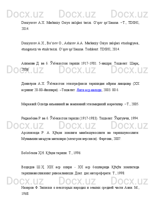 Dоniyorоv   А.Х.   Mаrkаziy   Оsiyo   хаlqlаri   tаriхi.   O‘quv   qo‘llаnmа.   −T.,   TDSHI,
2014.
Dоniyorоv А.Х., Bo‘riеv О., Аshirоv А.А. Mаrkаziy Оsiyo хаlqlаri etnologiyasi,
etnоgеnеzi vа etnik tаriхi. O‘quv qo‘llаnmа. Tоshkеnt: TDSHI, 2014.
Алимова   Д.   ва   б.   Ўзбекистон   тарихи   1917-1981.   5-нашри.   Тошкент:   Шарқ,
2006.
Дониёров   А.Х.   Ўзбекистон   этнографияси   тарихидан   айрим   лавҳалар   (ХХ
асрнинг 20-80–йиллари). –Тошкент:   Янги аср авлоди , 2003. 80 б.
Марказий Осиёда анъанавий ва замонавий этномаданий жараёнлар. −Т., 2005.
Раджабова Р. ва б. Ўзбекистон тарихи (1917-1983). Тошкент: Ўқитувчи, 1994.
Арслонзода   Р.   A.   Қўқон   хонлиги   манбашунослиги   ва   тарихшунослиги:
Муаммоли маъруза матнлари (электрон версияси). Фарғона, 2007.
Бобобеков Ҳ.Н. Қўқон тарихи. Т., 1996.
Воҳидов   Ш.Ҳ.   XIX   аср   охири   -   XX   аср   бошларида   Қўқўн   хонлигида
тарихнависликнинг ривожланиши. Докт. дис.автореферати. Т., 1998.
Назаров Ф. Записки о некоторых народах и землях средней части Азии. M.,
1968. 