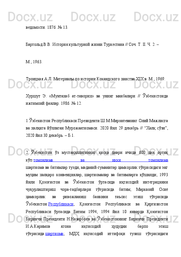 ведомости. 1876. № 13.
Бартольд В.В. История культурной жизни Туркестана // Соч. Т. II. Ч. 2. –
М., 1963.
Троицкая А.Л. Материалы по истории Кокандского ханства XIX в. М., 1969.
Хуршут   Э.   «Мунтахаб   ат-таворих»   ва   унинг   манбалари   //   Ўзбекистонда
ижтимоий фанлар. 1986. № 12.
1 Ўзбекистон Республикаси Президенти Ш.М.Мирзиёевнинг Олий Мажлисга
ва   халқига   йўллаган   Мурожаатномаси.   2020   йил   29   декабрь   //   “Халқ   сўзи”,
2020 йил 30 декабрь. – Б.1.
2   Ўзбекистон   ўз   мустақиллигининг   қисқа   даври   ичида   600   дан   ортиқ
кўп   томонлама   ва   икки   томонлама
шартнома ва битимлар тузди, маданий-гуманитар ҳамкорлик тўғрисидаги энг
муҳим   халқаро   конвенциялар,   шартномалар   ва   битимларга   қўшилди;   1993
йили   Қозоғистон   ва   Ўзбекистон   ўртасида   иқтисодий   интеграцияни
чуқурлаштириш   чора-тадбирлари   тўғрисида   битим;   Марказий   Осиё
ҳамкорлик   ва   ривожланиш   банкини   таъсис   этиш   тўғрисида
Ўзбекистон   Республикаси ,   Қозоғистон   Республикаси   ва   Қирғизистон
Республикаси   ўртасида   Битим   1994;   1994   йил   10   январда   Қозоғистон
Биринчи   Президенти   Н.Назарбоев   ва   Ўзбекистоннинг   Биринчи   Президенти
И.А.Каримов   ягона   иқтисодий   ҳудудни   барпо   этиш
тўғрисида   шартнома ;   МДҲ   иқтисодий   иттифоқи   тузиш   тўғрисидаги 