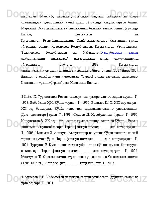 шартнома;   Маориф,   маданият,   соғлиқни   сақлаш,   сайёҳлик   ва   спорт
соҳаларидаги   ҳамкорликни   кучайтириш   тўғрисида   ҳукуматлараро   битим;
Марказий   Осиё   ҳамкорлик   ва   ривожланиш   банкини   таъсис   этиш   тўғрисида
Битим;   Қозоғистон   ва
Қирғизистон   Республикаларининг   Олий   давлатлараро   Кенгашини   тузиш
тўғрисида   Битим;   Қозоғистон   Республикаси,   Қирғизистон   Республикаси,
Тожикистон   Республикаси   ва   Ўзбекистон   Республикаси   давлат
раҳбарларининг   минтақавий   интеграцияни   янада   чуқурлаштириш
тўғрисидаги   Баёноти   1998;   Қирғизистон
билан   чегара   ҳудудларида   ишонч   чоралари   бўйича   Битим   (2017   йил);   2009
йилнинг   3   октябрь   куни   имзоланган   “Туркий   тилли   давлатлар   ҳамкорлик
Кенгашини тузиш тўғриси”даги Нахичеван Битими.
3 Зиёев Ҳ. Туркистонда Россия тажовузи ва ҳукмронлигига қарши кураш. Т.,
1998; Бобобеков Ҳ.Н. Қўқон тарихи. Т., 1996; Воҳидов Ш.Ҳ. XIX аср охири -
XX   аср   бошларида   Қўқўн   хонлигида   тарихнависликнинг   ривожланиши.
Докт. дис.автореферати. Т., 1998; Юсупов Ш. Худоёрхон ва Фурқат. Т., 1999;
Ишқувватов В. XX асрнинг иккинчи ярми тарихшунослигида Қўқон – Россия
дипломатик муносабатлари. Тарих фанлари номзоди …..... дис. автореферати.
Т.,  2003;  Илхомов З.  Алиқули Амирлашкар  ва  унинг  Қўқон хонлиги  сиёсий
тарихида тутган ўрни. Тарих фанлари номзоди ........... дис. автореферати. Т.,
2004; Турсунов Б. Қўқон хонлигида ҳарбий иш ва қўшин: ҳолати, бошқаруви,
анъаналари.   Тарих   фанлари   номзоди   ...........   дис.   автореферати.   Т.,   2006;
Махмудов Ш. Система административного управления в Кокандском ханстве
(1708-1876 гг.). Автореф. дис. ……….. канд.ист.наук. Т., 2007.
4   Аҳмедов   Б.Р.   Ўзбекистон   халқлари   тарихи   манбалари   (қадимги   замон   ва
ўрта асрлар). T., 2001.