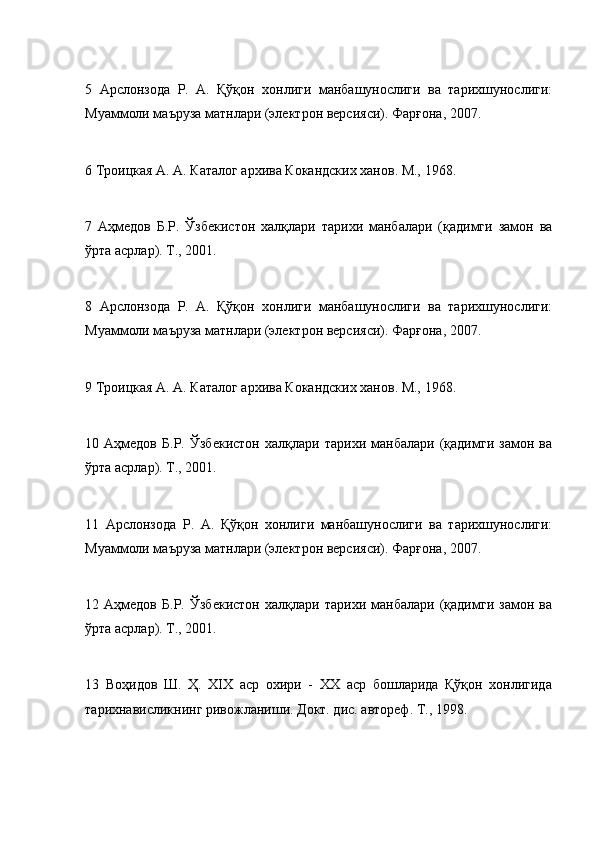 5   Арслонзода   Р.   A.   Қўқон   хонлиги   манбашунослиги   ва   тарихшунослиги:
Муаммоли маъруза матнлари (электрон версияси). Фарғона, 2007.
6 Троицкая A. A. Каталог архива Кокандских ханов. M., 1968.
7   Аҳмедов   Б.Р.   Ўзбекистон   халқлари   тарихи   манбалари   (қадимги   замон   ва
ўрта асрлар). T., 2001.
8   Арслонзода   Р.   A.   Қўқон   хонлиги   манбашунослиги   ва   тарихшунослиги:
Муаммоли маъруза матнлари (электрон версияси). Фарғона, 2007.
9 Троицкая A. A. Каталог архива Кокандских ханов. M., 1968.
10   Аҳмедов   Б.Р.   Ўзбекистон   халқлари   тарихи   манбалари   (қадимги   замон   ва
ўрта асрлар). T., 2001.
11   Арслонзода   Р.   A.   Қўқон   хонлиги   манбашунослиги   ва   тарихшунослиги:
Муаммоли маъруза матнлари (электрон версияси). Фарғона, 2007.
12   Аҳмедов   Б.Р.   Ўзбекистон   халқлари   тарихи   манбалари   (қадимги   замон   ва
ўрта асрлар). T., 2001.
13   Воҳидов   Ш.   Ҳ.   XIX   аср   охири   -   XX   аср   бошларида   Қўқон   хонлигида
тарихнависликнинг ривожланиши. Докт. дис. автореф. T., 1998. 