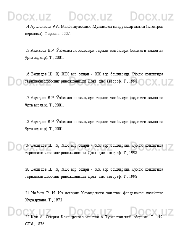 14 Арслонзода Р.A. Maнбашунослик: Муаммоли маърузалар матни (электрон
версияси). Фарғона, 2007.
15   Аҳмедов   Б.Р.   Ўзбекистон   халқлари   тарихи   манбалари   (қадимги   замон   ва
ўрта асрлар). T., 2001.
16   Воҳидов   Ш.   Ҳ.   XIX   аср   охири   -   XX   аср   бошларида   Қўқон   хонлигида
тарихнависликнинг ривожланиши. Докт. дис. автореф. T., 1998.
17   Аҳмедов   Б.Р.   Ўзбекистон   халқлари   тарихи   манбалари   (қадимги   замон   ва
ўрта асрлар). T., 2001.
18   Аҳмедов   Б.Р.   Ўзбекистон   халқлари   тарихи   манбалари   (қадимги   замон   ва
ўрта асрлар). T., 2001.
19   Воҳидов   Ш.   Ҳ.   XIX   аср   охири   -   XX   аср   бошларида   Қўқон   хонлигида
тарихнависликнинг ривожланиши. Докт. дис. автореф. T., 1998
20   Воҳидов   Ш.   Ҳ.   XIX   аср   охири   -   XX   аср   бошларида   Қўқон   хонлигида
тарихнависликнинг ривожланиши. Докт. дис. автореф. T., 1998
21   Набиев   Р.   Н.   Из   истории   Кокандского   ханства:   феодальное   хозяйство
Худаярхана. Т., 1973
22   Кун   А.   Очерки   Кокандского   ханства   //   Туркестанский   сборник.   Т.   149.
СПб., 1876. 