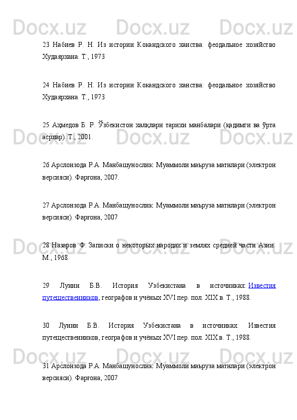 23   Набиев   Р.   Н.   Из   истории   Кокандского   ханства:   феодальное   хозяйство
Худаярхана. Т., 1973
24   Набиев   Р.   Н.   Из   истории   Кокандского   ханства:   феодальное   хозяйство
Худаярхана. Т., 1973
25   Аҳмедов   Б.   Р.   Ўзбекистон   халқлари   тарихи   манбалари   (қадимги   ва   ўрта
асрлар). T., 2001.
26 Арслонзода Р.A. Манбашунослик: Муаммоли маъруза матнлари (электрон
версияси). Фарғона, 2007.
27 Арслонзода Р.A. Манбашунослик: Муаммоли маъруза матнлари (электрон
версияси). Фарғона, 2007
28   Назаров   Ф.   Записки   о   некоторых   народах   и   землях   средней   части   Азии.
M., 1968.
29   Лунин   Б.В.   История   Узбекистана   в   источниках:   Известия
путещественников , географов и учёных XVI пер. пол. XIX в. T., 1988.
30   Лунин   Б.В.   История   Узбекистана   в   источниках:   Известия
путещественников, географов и учёных XVI пер. пол. XIX в. T., 1988.
31 Арслонзода Р.A. Манбашунослик: Муаммоли маъруза матнлари (электрон
версияси). Фарғона, 2007 