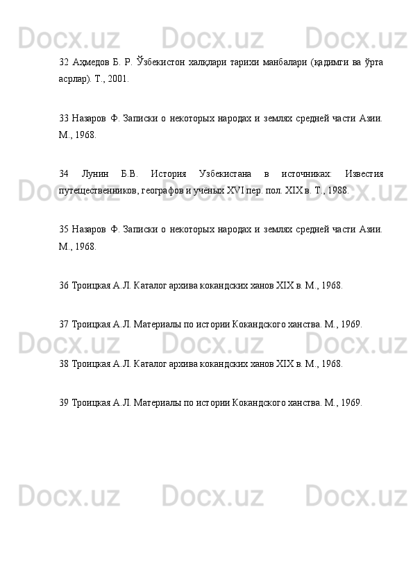 32   Аҳмедов   Б.   Р.   Ўзбекистон   халқлари   тарихи   манбалари   (қадимги   ва   ўрта
асрлар). T., 2001.
33   Назаров   Ф.   Записки   о   некоторых   народах   и   землях   средней   части   Азии.
M., 1968.
34   Лунин   Б.В.   История   Узбекистана   в   источниках:   Известия
путещественников, географов и учёных XVI пер. пол. XIX в. T., 1988.
35   Назаров   Ф.   Записки   о   некоторых   народах   и   землях   средней   части   Азии.
M., 1968.
36 Троицкая А.Л. Каталог архива кокандских ханов XIX в. М., 1968.
37 Троицкая А.Л. Материалы по истории Кокандского ханства. М., 1969.
38 Троицкая А.Л. Каталог архива кокандских ханов XIX в. М., 1968.
39 Троицкая А.Л. Материалы по истории Кокандского ханства. М., 1969. 