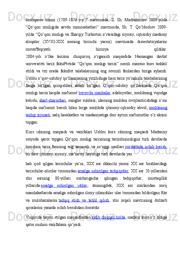 boshqaruv   tizimi   (1709-1876-y.y.)”   mavzusida,   Z.   Sh.   Madrahimov   2009-yilda
“Qo‘qon   xonligida   savdo   munosabatlari”   mavzusida,   Sh.   T.   Qo‘ldoshev   2009-
yilda “Qo‘qon xonligi va Sharqiy Turkiston o‘rtasidagi siyosiy, iqtisodiy madaniy
aloqalar   (XVIII-XIX   asrning   birinchi   yarmi)   mavzusida   dissertatsiyalarini
muvaffaqiyatli   himoya   qildilar.
2004-yili   o‘lka   tarixini   chuqurroq   o‘rganish   maqsadida   Namangan   davlat
universiteti   tarix   fakuPtetida   “Qo‘qon   xonligi   tarixi”   nomli   maxsus   kurs   tashkil
etildi   va   tez   orada   fakultet   talabalarining   eng   sevimli   fanlaridan   biriga   aylandi.
Ushbu o‘quv-uslubiy qo‘llanmaning yozilishiga ham tarix yo‘nalishi talabalarining
fanga   bo‘lgan   qiziqishlari   sabab   bo‘lgan.   O‘quv-uslubiy   qo‘llanmada   Qo‘qon
xonligi tarixi haqida ma'lumot   beruvchi manbalar , adabiyotlar, xonlikning vujudga
kelishi,   shart-sharoitlari , minglar sulolasi, ularning xonlikni rivojlantirishdagi o‘rni
haqida   ma'lumot   berish   bilan   birga   xonlikda   ijtimoiy-iqtisodiy   ahvol,   xonlikning
tashqi siyosati , xalq harakatlari va madaniyatiga doir ayrim ma'lumotlar o‘z aksini
topgan.
Kurs   ishining   maqsadi   va   vazifalari.   Ushbu   kurs   ishining   maqsadi   Markaziy
osiyoda   qaror   topgan   Qo‘qon   xonligi   tarixining   tarixshunosligini   turli   davrlarda
borishini   tarix   fanining   eng   samarali   va   so‘nggi   usullari   yordamida   ochib   berish ,
bu davr ijtimoiy-siyosiy, ma’naviy hayotiga turli davrlarda yas
hab   ijod   qilgan   tarixchilar   ya‘ni,   XIX   asr   ikkinchi   yarmi   XX   asr   boshlaridagi
tarixchilar-olimlar   tomonidan   amalga   oshirilgan   tadqiqotlar ,   XX   asr   20-yillaridan
shu   asrning   80-yillari   oxirlarigacha   qilingan   tadqiqotlar,   mustaqillik
yillarida   amalga   oshirilgan   ishlar ,   shuningdek,   XIX   asr   oxirlaridan   xorij
mamlakatlarida amalga oshirilgan ilmiy izlanishlar ular tomonidan bildirilgan fikr
va   mulohazalarini   tadqiq   etish   va   tahlil   qilish ,   shu   orqali   mavzuning   dolzarb
qirralarini yanada ochib berishdan iboratdir.
Yuqorida bayon etilgan maqsadlardan   kelib chiqqan holda , mazkur kurs o‘z oldiga
qator muhim vazifalarni qo‘yadi. 