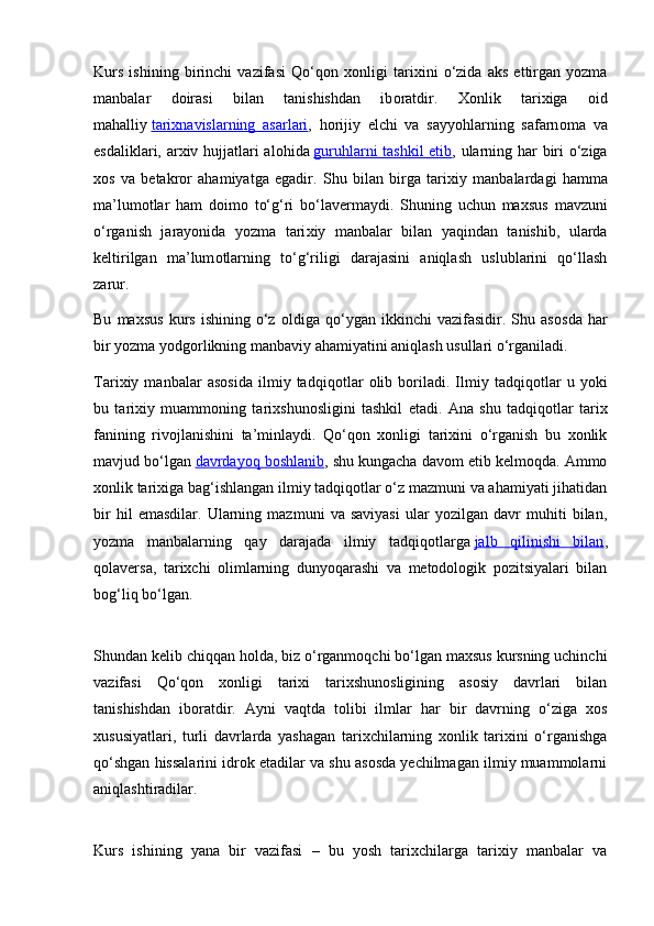 Kurs   ishining   birinchi   vazifasi   Qo‘q о n   хо nligi   tari х ini   o‘zida   aks   ettirgan   yozma
manbalar   d о irasi   bilan   tanishishdan   ib о ratdir.   Хо nlik   tari х iga   о id
mahalliy   tari    х   navislarning   asarlari    ,   h о rijiy   elchi   va   sayyohlarning   safarn о ma   va
esdaliklari, ar х iv hujjatlari al о hida   guruhlarni tashkil  etib , ularning har biri o‘ziga
хо s   va   b е takr о r   ahamiyatga   egadir.   Shu   bilan   birga   tari х iy   manbalardagi   hamma
ma’lum о tlar   ham   d о im о   to‘g‘ri   bo‘lav е rmaydi.   Shuning   uchun   ma х sus   mavzuni
o‘rganish   jarayonida   yozma   tari х iy   manbalar   bilan   yaqindan   tanishib,   ularda
k е ltirilgan   ma’lum о tlarning   to‘g‘riligi   darajasini   aniqlash   uslublarini   qo‘llash
zarur.
Bu   ma х sus   kurs   ishining   o‘z   о ldiga  qo‘ygan   ikkinchi   vazifasidir.  Shu   as о sda   har
bir yozma yodg о rlikning manbaviy ahamiyatini aniqlash usullari o‘rganiladi.
Tari х iy   manbalar   as о sida   ilmiy   tadqiq о tlar   о lib   b о riladi.   Ilmiy   tadqiq о tlar   u   yoki
bu   tari х iy   muamm о ning   tari х shun о sligini   tashkil   etadi.   Ana   shu   tadqiqotlar   tarix
fanining   rivojlanishini   ta’minlaydi.   Qo‘qon   xonligi   tarixini   o‘rganish   bu   xonlik
mavjud bo‘lgan   davrdayoq boshlanib , shu kungacha davom etib kelmoqda. Ammo
xonlik tarixiga bag‘ishlangan ilmiy tadqiqotlar o‘z mazmuni va ahamiyati jihatidan
bir   hil   emasdilar.   Ularning   mazmuni   va   saviyasi   ular   yozilgan   davr   muhiti   bilan,
yozma   manbalarning   qay   darajada   ilmiy   tadqiqotlarga   jalb   qilinishi   bilan ,
qolaversa,   tarixchi   olimlarning   dunyoqarashi   va   metodologik   pozitsiyalari   bilan
bog‘liq bo‘lgan.
Shundan kelib chiqqan holda, biz o‘rganmoqchi bo‘lgan maxsus kursning uchinchi
vazifasi   Qo‘qon   xonligi   tarixi   tarixshunosligining   asosiy   davrlari   bilan
tanishishdan   iboratdir.   Ayni   vaqtda   tolibi   ilmlar   har   bir   davrning   o‘ziga   xos
xususiyatlari,   turli   davrlarda   yashagan   tarixchilarning   xonlik   tarixini   o‘rganishga
qo‘shgan hissalarini idrok etadilar va shu asosda yechilmagan ilmiy muammolarni
aniqlashtiradilar.
Kurs   ishining   yana   bir   vazifasi   –   bu   yosh   tarixchilarga   tarixiy   manbalar   va 