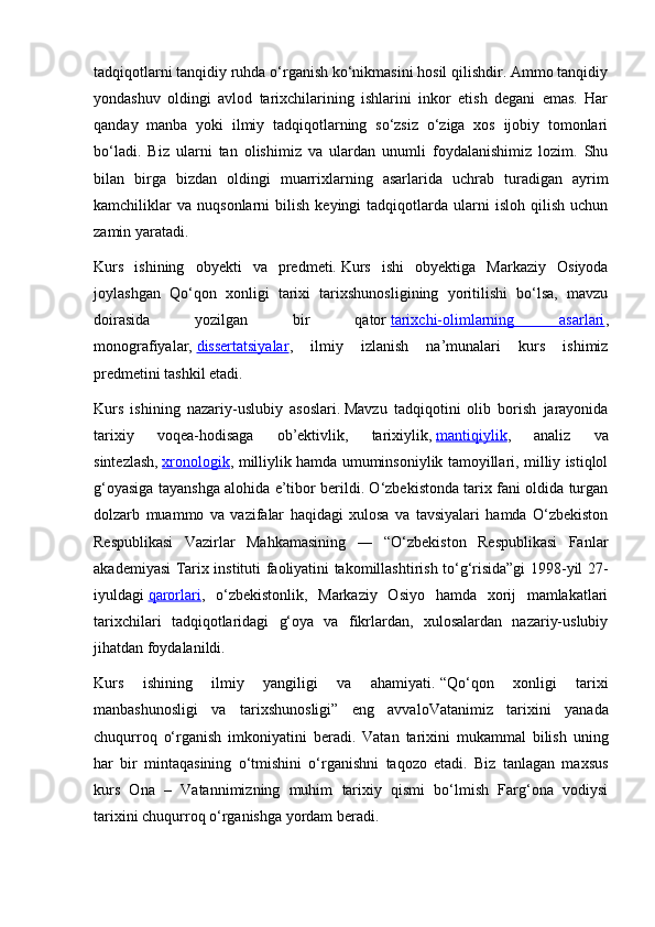 tadqiqotlarni tanqidiy ruhda o‘rganish ko‘nikmasini hosil qilishdir. Ammo tanqidiy
yondashuv   oldingi   avlod   tarixchilarining   ishlarini   inkor   etish   degani   emas.   Har
qanday   manba   yoki   ilmiy   tadqiqotlarning   so‘zsiz   o‘ziga   xos   ijobiy   tomonlari
bo‘ladi.   Biz   ularni   tan   olishimiz   va   ulardan   unumli   foydalanishimiz   lozim.   Shu
bilan   birga   bizdan   oldingi   muarrixlarning   asarlarida   uchrab   turadigan   ayrim
kamchiliklar   va   nuqsonlarni   bilish   keyingi   tadqiqotlarda   ularni   isloh   qilish   uchun
zamin yaratadi.
Kurs   ishining   obyekti   va   predmeti.   Kurs   ishi   obyektiga   Markaziy   Osiyoda
joylashgan   Qo‘qon   xonligi   tarixi   tarixshunosligining   yoritilishi   bo‘lsa,   mavzu
doirasida   yozilgan   bir   qator   tarixchi-olimlarning   asarlari ,
monografiyalar,   dissertatsiyalar ,   ilmiy   izlanish   na’munalari   kurs   ishimiz
predmetini tashkil etadi.
Kurs   ishining   nazariy-uslubiy   asoslari.   Mavzu   tadqiqotini   olib   borish   jarayonida
tarixiy   voqea-hodisaga   ob’ektivlik,   tarixiylik,   mantiqiylik ,   analiz   va
sintezlash,   xronologik , milliylik hamda umuminsoniylik tamoyillari, milliy istiqlol
g‘oyasiga tayanshga alohida e’tibor berildi. O‘zbekistonda tarix fani oldida turgan
dolzarb   muammo   va   vazifalar   haqidagi   xulosa   va   tavsiyalari   hamda   O‘zbekiston
Respublikasi   Vazirlar   Mahkamasining   ―   “O‘zbekiston   Respublikasi   Fanlar
akademiyasi Tarix instituti faoliyatini takomillashtirish to‘g‘risida”gi 1998-yil 27-
iyuldagi   qarorlari ,   o‘zbekistonlik,   Markaziy   Osiyo   hamda   xorij   mamlakatlari
tarixchilari   tadqiqotlaridagi   g‘oya   va   fikrlardan,   xulosalardan   nazariy-uslubiy
jihatdan foydalanildi.
Kurs   ishining   ilmiy   yangiligi   va   ahamiyati.   “Qo‘q о n   хо nligi   tari х i
manbashun о sligi   va   tari х shun о sligi”   eng   avval о Vatanimiz   tari х ini   yanada
chuqurr о q   o‘rganish   imk о niyatini   b е radi.   Vatan   tari х ini   mukammal   bilish   uning
har   bir   mintaqasining   o‘tmishini   o‘rganishni   taqozo   etadi.   Biz   tanlagan   maxsus
kurs   Ona   –   Vatannimizning   muhim   tarixiy   qismi   bo‘lmish   Farg‘ona   vodiysi
tarixini chuqurroq o‘rganishga yordam beradi.