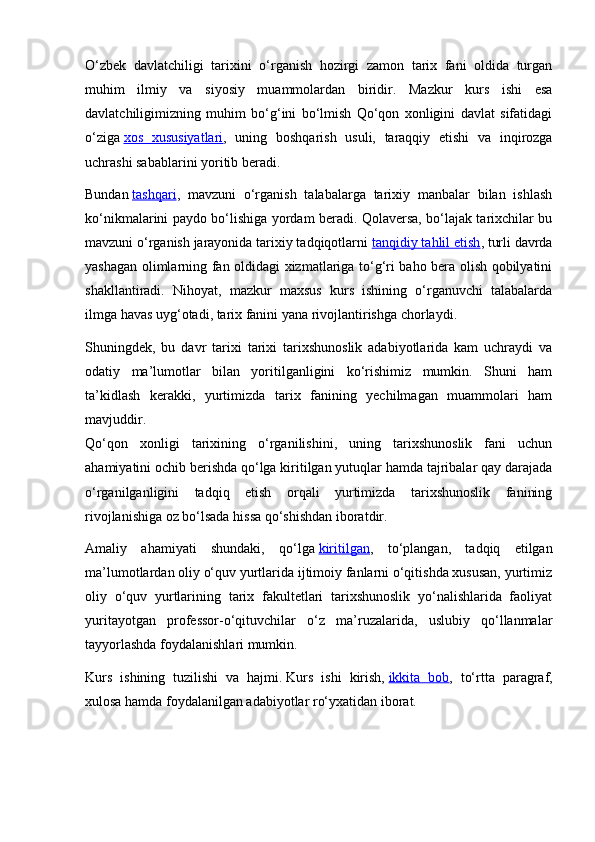 O‘zbek   davlatchiligi   tarixini   o‘rganish   hozirgi   zamon   tarix   fani   oldida   turgan
muhim   ilmiy   va   siyosiy   muammolardan   biridir.   Mazkur   kurs   ishi   esa
davlatchiligimizning   muhim   bo‘g‘ini   bo‘lmish   Qo‘qon   xonligini   davlat   sifatidagi
o‘ziga   xos   xususiyatlari ,   uning   boshqarish   usuli,   taraqqiy   etishi   va   inqirozga
uchrashi sabablarini yoritib beradi.
Bundan   tashqari ,   mavzuni   o‘rganish   talabalarga   tarixiy   manbalar   bilan   ishlash
ko‘nikmalarini paydo bo‘lishiga yordam beradi. Qolaversa, bo‘lajak tarixchilar bu
mavzuni o‘rganish jarayonida tarixiy tadqiqotlarni   tanqidiy tahlil etish , turli davrda
yashagan olimlarning fan oldidagi xizmatlariga to‘g‘ri baho bera olish qobilyatini
shakllantiradi.   Nihoyat,   mazkur   maxsus   kurs   ishining   o‘rganuvchi   talabalarda
ilmga havas uyg‘otadi, tarix fanini yana rivojlantirishga chorlaydi.
Shuningdek,   bu   davr   tarixi   tarixi   tarixshunoslik   adabiyotlarida   kam   uchraydi   va
odatiy   ma’lumotlar   bilan   yoritilganligini   ko‘rishimiz   mumkin.   Shuni   ham
ta’kidlash   kerakki,   yurtimizda   tarix   fanining   yechilmagan   muammolari   ham
mavjuddir.
Qo‘qon   xonligi   tarixining   o‘rganilishini,   uning   tarixshunoslik   fani   uchun
ahamiyatini ochib berishda qo‘lga kiritilgan yutuqlar hamda tajribalar qay darajada
o‘rganilganligini   tadqiq   etish   orqali   yurtimizda   tarixshunoslik   fanining
rivojlanishiga oz bo‘lsada hissa qo‘shishdan iboratdir.
Amaliy   ahamiyati   shundaki,   qo‘lga   kiritilgan ,   to‘plangan,   tadqiq   etilgan
ma’lumotlardan oliy o‘quv yurtlarida ijtimoiy fanlarni o‘qitishda xususan, yurtimiz
oliy   o‘quv   yurtlarining   tarix   fakultetlari   tarixshunoslik   yo‘nalishlarida   faoliyat
yuritayotgan   professor-o‘qituvchilar   o‘z   ma’ruzalarida,   uslubiy   qo‘llanmalar
tayyorlashda foydalanishlari mumkin.
Kurs   ishining   tuzilishi   va   hajmi.   Kurs   ishi   kirish,   ikkita   bob ,   to‘rtta   paragraf,
xulosa hamda foydalanilgan adabiyotlar ro‘yxatidan iborat. 