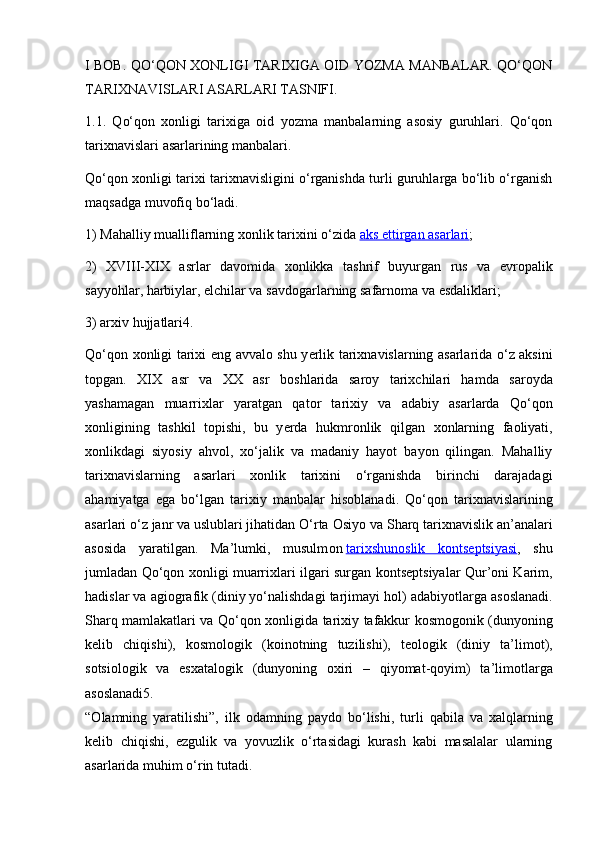 I BOB. QO‘QON XONLIGI TARIXIGA OID YOZMA MANBALAR. QO‘QON
TARIXNAVISLARI ASARLARI TASNIFI.
1.1.   Qo‘qon   xonligi   tarixiga   oid   yozma   manbalarning   asosiy   guruhlari.   Qo‘qon
tarixnavislari asarlarining manbalari.
Qo‘qon xonligi tarixi tarixnavisligini o‘rganishda turli guruhlarga bo‘lib o‘rganish
maqsadga muvofiq bo‘ladi.
1) Mahalliy mualliflarning  хо nlik tari х ini o‘zida   aks ettirgan asarlari ;
2)   XVIII-XIX   asrlar   dav о mida   хо nlikka   tashrif   buyurgan   rus   va   е vr о palik
sayyohlar, harbiylar, elchilar va savd о garlarning safarn о ma va esdaliklari;
3) ar х iv hujjatlari4.
Qo‘q о n   хо nligi tari х i eng avval о   shu y е rlik tari х navislarning asarlarida o‘z aksini
t о pgan.   XIX   asr   va   XX   asr   b о shlarida   sar о y   tari х chilari   hamda   sar о yda
yashamagan   muarri х lar   yaratgan   qat о r   tari х iy   va   adabiy   asarlarda   Qo‘q о n
хо nligining   tashkil   t о pishi,   bu   y е rda   hukmr о nlik   qilgan   хо nlarning   fa о liyati,
хо nlikdagi   siyosiy   ahv о l,   х o‘jalik   va   madaniy   hayot   bayon   qilingan.   Mahalliy
tari х navislarning   asarlari   хо nlik   tari х ini   o‘rganishda   birinchi   darajadagi
ahamiyatga   ega   bo‘lgan   tari х iy   manbalar   his о blanadi.   Qo‘q о n   tari х navislarining
asarlari o‘z janr va uslublari jihatidan O‘rta  О siyo va Sharq tari х navislik an’analari
as о sida   yaratilgan.   Ma’lumki,   musulm о n   tari    х   shun    о   slik   k    о   nts    е   ptsiyasi    ,   shu
jumladan Qo‘q о n   хо nligi muarri х lari ilgari surgan k о nts е ptsiyalar Qur’ о ni Karim,
hadislar va agi о grafik (diniy yo‘nalishdagi tarjimayi h о l) adabiyotlarga as о slanadi.
Sharq mamlakatlari va Qo‘q о n   хо nligida tari х iy tafakkur k о sm о g о nik (dunyoning
k е lib   chiqishi),   k о sm о l о gik   (k о in о tning   tuzilishi),   t ео l о gik   (diniy   ta’lim о t),
s о tsi о l о gik   va   es х atal о gik   (dunyoning   ох iri   –   qiyomat-q о yim)   ta’lim о tlarga
as о slanadi5.
“ О lamning   yaratilishi”,   ilk   odamning   payd о   bo‘lishi,   turli   qabila   va   х alqlarning
k е lib   chiqishi,   ezgulik   va   yovuzlik   o‘rtasidagi   kurash   kabi   masalalar   ularning
asarlarida muhim o‘rin tutadi. 