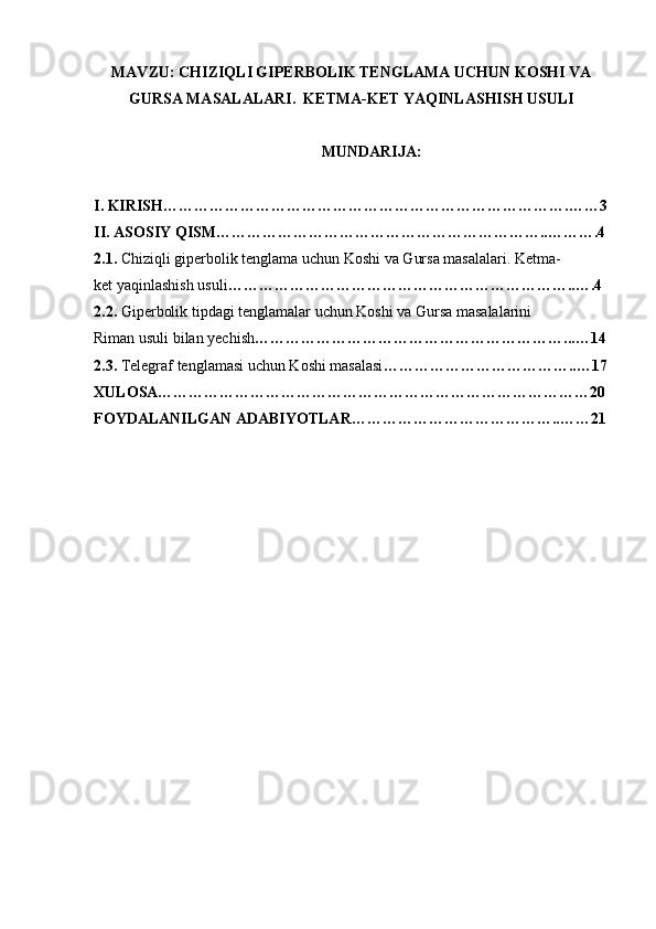 MAVZU: CHIZIQLI GIPERBOLIK TENGLAMA UCHUN KOSHI VA
GURSA MASALALARI.  KETMA-KET YAQINLASHISH USULI
MUNDARIJA: 
I. KIRISH…………………………………………………………………….……3
II. ASOSIY QISM………………………………………………………..……….4
2.1.  Chiziqli giperbolik tenglama uchun Koshi va Gursa masalalari. Ketma-
ket yaqinlashish usuli …………………………………………………………..….4
2.2.  Giperbolik tipdagi tenglamalar uchun Koshi va Gursa masalalarini
Riman usuli bilan yechish ……………………………………………………...…14
2.3.  Telegraf tenglamasi uchun Koshi masalasi ………………………………..…17
XULOSA…………………………………………………………………………20
FOYDALANILGAN ADABIYOTLAR…………………………………..……21 