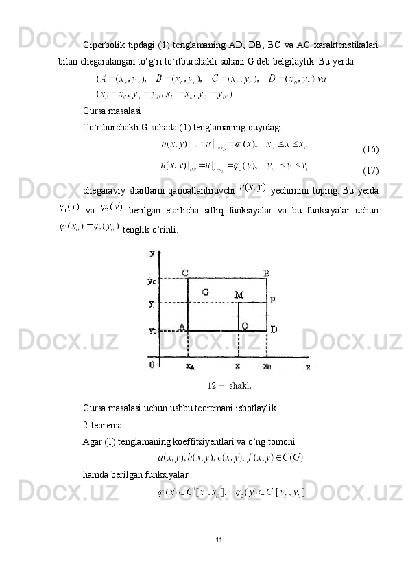 Giperbolik   tipdagi   (1)   tenglamaning   AD,   DB,   BC   va   AC   xarakteristikalari
bilan chegaralangan to‘g‘ri to‘rtburchakli sohani G deb belgilaylik. Bu yerda 
Gursa masalasi
To‘rtburchakli G sohada (1) tenglamaning quyidagi
                       (16)
                      (17)
chegaraviy  shartlarni   qanoatlantiruvchi     yechimini   toping.  Bu   yerda
  va     berilgan   etarlicha   silliq   funksiyalar   va   bu   funksiyalar   uchun
 tenglik o‘rinli.
Gursa masalasi uchun ushbu teoremani isbotlaylik.
2-teorema
Agar (1) tenglamaning koeffitsiyentlari va o‘ng tomoni
hamda berilgan funksiyalar
11 