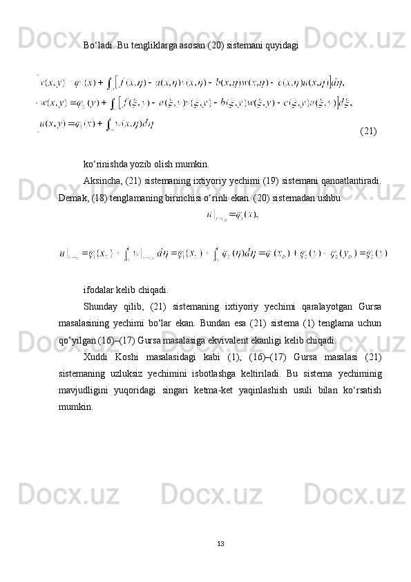 Bo‘ladi. Bu tengliklarga asosan (20) sistemani quyidagi
   (21)
ko‘rinishda yozib olish mumkin.
Aksincha, (21) sistemaning ixtiyoriy yechimi (19) sistemani qanoatlantiradi.
Demak, (18) tenglamaning birinchisi o‘rinli ekan. (20) sistemadan ushbu
ifodalar kelib chiqadi.
Shunday   qilib,   (21)   sistemaning   ixtiyoriy   yechimi   qaralayotgan   Gursa
masalasining   yechimi   bo‘lar   ekan.   Bundan   esa   (21)   sistema   (1)   tenglama   uchun
qo‘yilgan (16)–(17) Gursa masalasiga ekvivalent ekanligi kelib chiqadi.
Xuddi   Koshi   masalasidagi   kabi   (1),   (16)–(17)   Gursa   masalasi   (21)
sistemaning   uzluksiz   yechimini   isbotlashga   keltiriladi.   Bu   sistema   yechiminig
mavjudligini   yuqoridagi   singari   ketma-ket   yaqinlashish   usuli   bilan   ko‘rsatish
mumkin.
13 