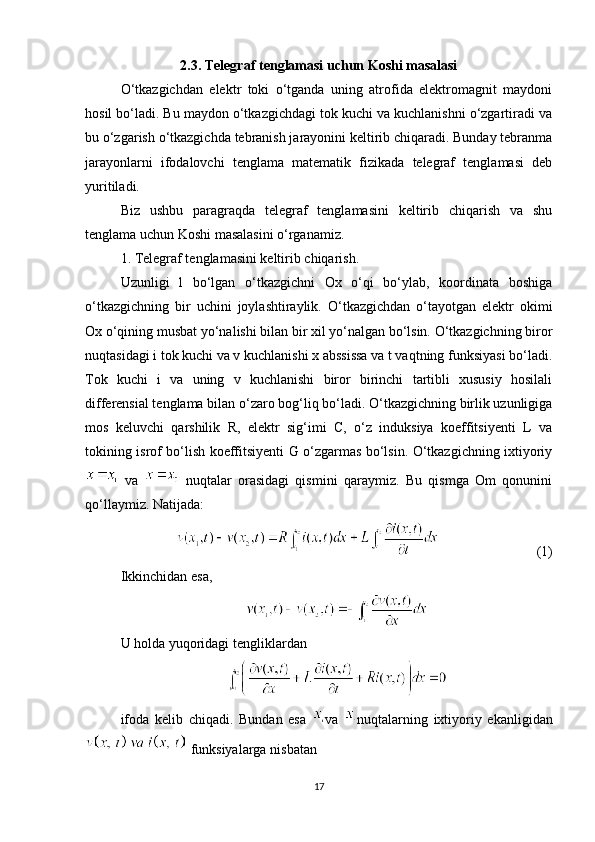 2.3. Telegraf tenglamasi uchun Koshi masalasi
O‘tkazgichdan   elektr   toki   o‘tganda   uning   atrofida   elektromagnit   maydoni
hosil bo‘ladi. Bu maydon o‘tkazgichdagi tok kuchi va kuchlanishni o‘zgartiradi va
bu o‘zgarish o‘tkazgichda tebranish jarayonini keltirib chiqaradi. Bunday tebranma
jarayonlarni   ifodalovchi   tenglama   matematik   fizikada   telegraf   tenglamasi   deb
yuritiladi.
Biz   ushbu   paragraqda   telegraf   tenglamasini   keltirib   chiqarish   va   shu
tenglama uchun Koshi masalasini o‘rganamiz.
1. Tеlеgraf tеnglamasini kеltirib chiqarish.
Uzunligi   l   bo‘lgan   o‘tkazgichni   Ox   o‘qi   bo‘ylab,   koordinata   boshiga
o‘tkazgichning   bir   uchini   joylashtiraylik.   O‘tkazgichdan   o‘tayotgan   elektr   okimi
Ox o‘qining musbat yo‘nalishi bilan bir xil yo‘nalgan bo‘lsin. O‘tkazgichning biror
nuqtasidagi i tok kuchi va v kuchlanishi x abssissa va t vaqtning funksiyasi bo‘ladi.
Tok   kuchi   i   va   uning   v   kuchlanishi   biror   birinchi   tartibli   xususiy   hosilali
differensial tenglama bilan o‘zaro bog‘liq bo‘ladi. O‘tkazgichning birlik uzunligiga
mos   keluvchi   qarshilik   R,   elektr   sig‘imi   C,   o‘z   induksiya   koeffitsiyenti   L   va
tokining isrof bo‘lish koeffitsiyenti G o‘zgarmas bo‘lsin. O‘tkazgichning ixtiyoriy
  va     nuqtalar   orasidagi   qismini   qaraymiz.   Bu   qismga   Om   qonunini
qo‘llaymiz. Natijada:
                    (1)
Ikkinchidan esa,
U holda yuqoridagi tengliklardan
ifoda   kelib   chiqadi.   Bundan   esa   va   nuqtalarning   ixtiyoriy   ekanligidan
 funksiyalarga nisbatan
17 