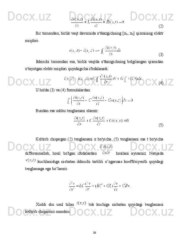                                (2)
Bir tomondan, birlik vaqt davomida o'tkazgichning [x , x ] qismining elektr₁ ₂
miqdori
                                   (3)
Ikkinchi   tomondan   esa,   birlik   vaqtda   o'tkazgichning   belgilangan   qismidan
o'tayotgan elektr miqdori quyidagicha ifodalanadi:
                (4)
U holda (3) va (4) formulalardan:
Bundan esa ushbu tenglamani olamiz:
                             (5)
Keltirib   chiqargan  (2)   tenglamani   x  bo'yicha,   (5)   tenglamani   esa   t   bo'yicha
differensiallab,   hosil   bo'lgan   ifodalardan     hosilani   ayiramiz.   Natijada
  kuchlanishga   nisbatan   ikkinchi   tartibli   o‘zgarmas   koeffitsiyentli   quyidagi
tenglamaga ega bo‘lamiz:
Xuddi   shu   usul   bilan     tok   kuchiga   nisbatan   quyidagi   tenglamani
keltirib chiqarmiz mumkin:
18 