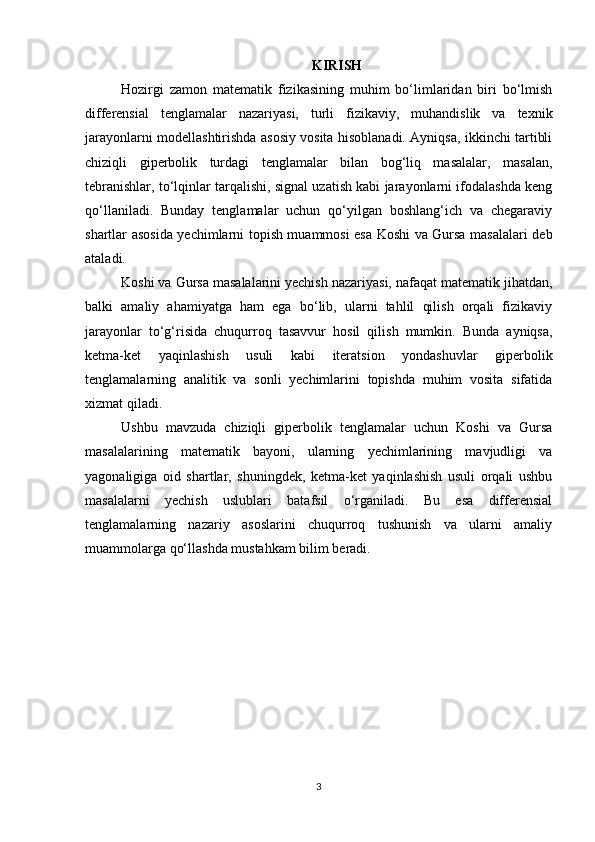 KIRISH
Hozirgi   zamon   matematik   fizikasining   muhim   bo‘limlaridan   biri   bo‘lmish
differensial   tenglamalar   nazariyasi,   turli   fizikaviy,   muhandislik   va   texnik
jarayonlarni modellashtirishda asosiy vosita hisoblanadi. Ayniqsa, ikkinchi tartibli
chiziqli   giperbolik   turdagi   tenglamalar   bilan   bog‘liq   masalalar,   masalan,
tebranishlar, to‘lqinlar tarqalishi, signal uzatish kabi jarayonlarni ifodalashda keng
qo‘llaniladi.   Bunday   tenglamalar   uchun   qo‘yilgan   boshlang‘ich   va   chegaraviy
shartlar asosida yechimlarni topish muammosi esa Koshi va Gursa masalalari deb
ataladi.
Koshi va Gursa masalalarini yechish nazariyasi, nafaqat matematik jihatdan,
balki   amaliy   ahamiyatga   ham   ega   bo‘lib,   ularni   tahlil   qilish   orqali   fizikaviy
jarayonlar   to‘g‘risida   chuqurroq   tasavvur   hosil   qilish   mumkin.   Bunda   ayniqsa,
ketma-ket   yaqinlashish   usuli   kabi   iteratsion   yondashuvlar   giperbolik
tenglamalarning   analitik   va   sonli   yechimlarini   topishda   muhim   vosita   sifatida
xizmat qiladi.
Ushbu   mavzuda   chiziqli   giperbolik   tenglamalar   uchun   Koshi   va   Gursa
masalalarining   matematik   bayoni,   ularning   yechimlarining   mavjudligi   va
yagonaligiga   oid   shartlar,   shuningdek,   ketma-ket   yaqinlashish   usuli   orqali   ushbu
masalalarni   yechish   uslublari   batafsil   o‘rganiladi.   Bu   esa   differensial
tenglamalarning   nazariy   asoslarini   chuqurroq   tushunish   va   ularni   amaliy
muammolarga qo‘llashda mustahkam bilim beradi.
3 