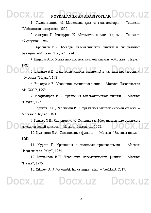 FOYDALANILGAN ADABIYOTLAR
1.   Салоҳиддинов   М.   Математик   физика   тенгламалари.   –   Тошкент:
“Ўзбекистон” нашриёти, 2002.
2.   Азларов   Т.,   Мансуров   Х.   Математик   анализ,   2-қисм.   –   Тошкент:
“Ўқитувчи”, 1989.
3.   Арсеньев   В.Я.   Методы   математической   физики   и   специальные
функции. – Москва: “Наука”, 1974.
4. Бицадзе А.В. Уравнения математической физики. – Москва: “Наука”,
1982.
5. Бицадзе А.В. Некоторые классы уравнений в частных производных.
– Москва: “Наука”, 1981.
6.   Бицадзе   А.В.   Уравнения   смешанного   типа.   –   Москва:   Издательство
АН СССР, 1959.
7.   Владимиров   В.С.   Уравнения   математической   физики.   –   Москва:
“Наука”, 1971.
8. Годунов С.К., Рябенький В.С. Уравнения математической физики. –
Москва: “Наука”, 1971.
9. Глинер Э.Б., Смирнов М.М. Основные дифференциальные уравнения
математической физики. – Москва: Физматгиз, 1962.
10. Кузнецов Д.А. Специальные функции. – Москва: “Высшая школа”,
1962.
11.   Курган   Г.   Уравнения   с   частными   производными.   –   Москва:
Издательство “Мир”, 1964.
12.   Михайлов   В.П.   Уравнения   математической   физики.   –   Москва:
“Наука”, 1975.
13. Zikirov O. S. Matematik fizika tenglamalari. – Toshkent, 2017.
21 