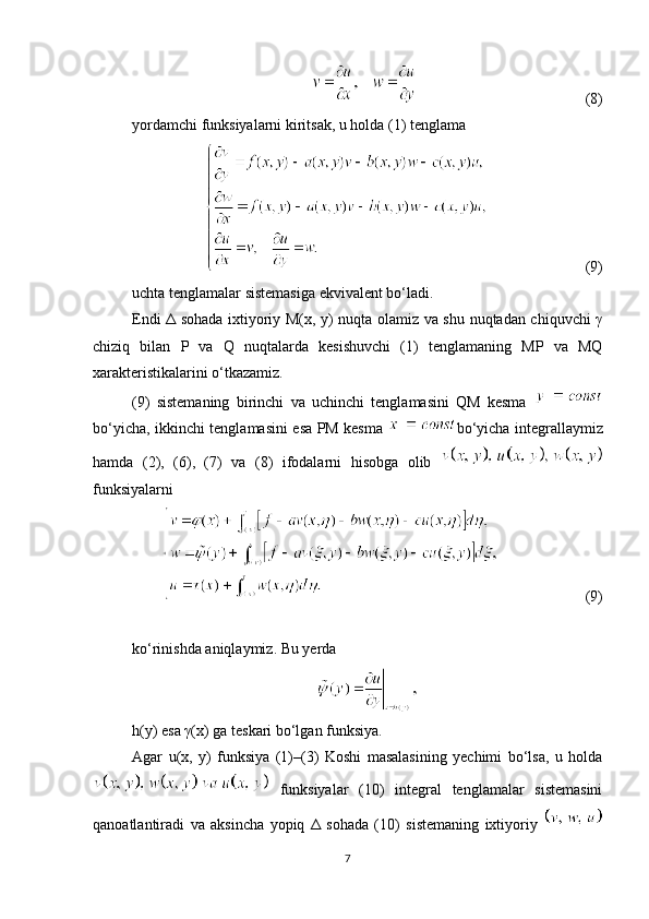                                             (8)
yordamchi funksiyalarni kiritsak, u holda (1) tenglama
                        (9)
uchta tenglamalar sistemasiga ekvivalent bo‘ladi.
Endi Δ sohada ixtiyoriy M(x, y) nuqta olamiz va shu nuqtadan chiquvchi γ
chiziq   bilan   P   va   Q   nuqtalarda   kesishuvchi   (1)   tenglamaning   MP   va   MQ
xarakteristikalarini o‘tkazamiz.
(9)   sistemaning   birinchi   va   uchinchi   tenglamasini   QM   kesma  
bo‘yicha, ikkinchi tenglamasini esa PM kesma   bo‘yicha integrallaymiz
hamda   (2),   (6),   (7)   va   (8)   ifodalarni   hisobga   olib  
funksiyalarni
                       (9)
ko‘rinishda aniqlaymiz. Bu yerda
h(y) esa γ(x) ga teskari bo‘lgan funksiya.
Agar   u(x,   y)   funksiya   (1)–(3)   Koshi   masalasining   yechimi   bo‘lsa,   u   holda
  funksiyalar   (10)   integral   tenglamalar   sistemasini
qanoatlantiradi   va   aksincha   yopiq   Δ   sohada   (10)   sistemaning   ixtiyoriy  
7 