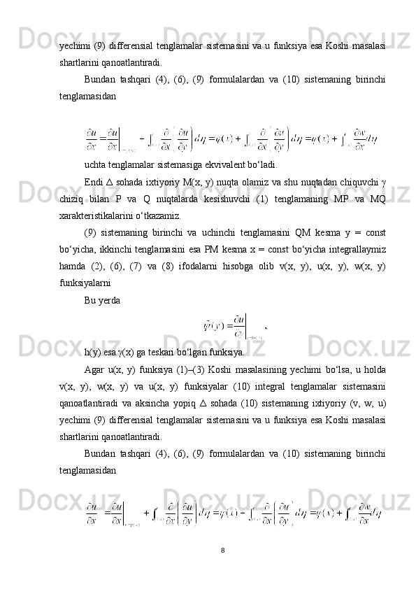 yechimi (9) differensial tenglamalar sistemasini va u funksiya esa Koshi masalasi
shartlarini qanoatlantiradi.
Bundan   tashqari   (4),   (6),   (9)   formulalardan   va   (10)   sistemaning   birinchi
tenglamasidan
uchta tenglamalar sistemasiga ekvivalent bo‘ladi.
Endi Δ sohada ixtiyoriy M(x, y) nuqta olamiz va shu nuqtadan chiquvchi γ
chiziq   bilan   P   va   Q   nuqtalarda   kesishuvchi   (1)   tenglamaning   MP   va   MQ
xarakteristikalarini o‘tkazamiz.
(9)   sistemaning   birinchi   va   uchinchi   tenglamasini   QM   kesma   y   =   const
bo‘yicha,  ikkinchi   tenglamasini   esa  PM  kesma  x  =  const  bo‘yicha integrallaymiz
hamda   (2),   (6),   (7)   va   (8)   ifodalarni   hisobga   olib   v(x,   y),   u(x,   y),   w(x,   y)
funksiyalarni
Bu yerda
h(y) esa γ(x) ga teskari bo‘lgan funksiya.
Agar   u(x,   y)   funksiya   (1)–(3)   Koshi   masalasining   yechimi   bo‘lsa,   u   holda
v(x,   y),   w(x,   y)   va   u(x,   y)   funksiyalar   (10)   integral   tenglamalar   sistemasini
qanoatlantiradi   va   aksincha   yopiq   Δ   sohada   (10)   sistemaning   ixtiyoriy   (v,   w,   u)
yechimi (9) differensial tenglamalar sistemasini va u funksiya esa Koshi masalasi
shartlarini qanoatlantiradi.
Bundan   tashqari   (4),   (6),   (9)   formulalardan   va   (10)   sistemaning   birinchi
tenglamasidan
8 