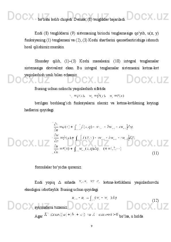 bo‘lishi kelib chiqadi. Demak, (8) tengliklar bajariladi.
Endi   (8)   tengliklarni   (9)   sistemaning   birinchi   tenglamasiga   qo‘yib,   u(x,   y)
funksiyaning (1) tenglamani va (2), (3) Koshi shartlarini qanoatlantirishiga ishonch
hosil qilishimiz mumkin.
Shunday   qilib,   (1)–(3)   Koshi   masalasini   (10)   integral   tenglamalar
sistemasiga   ekvivalent   ekan.   Bu   integral   tenglamalar   sistemasini   ketma-ket
yaqinlashish usuli bilan echamiz.
Buning uchun nolinchi yaqinlashish sifatida
berilgan   boshlang‘ich   funksiyalarni   olamiz   va   ketma-ketlikning   keyingi
hadlarini quyidagi
                 (11)
formulalar bo‘yicha quramiz.
Endi   yopiq   Δ   sohada     ketma-ketliklarni   yaqinlashuvchi
ekanligini isbotlaylik. Buning uchun quyidagi
                                   (12)
ayirmalarni tuzamiz.
Agar   bo‘lsa, u holda
9 