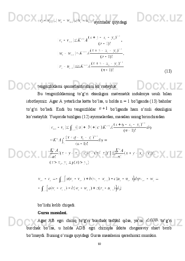 ayirmalar quyidagi
                                     (13)
tengsizliklarni qanoatlantirishini ko‘rsataylik.
Bu   tengsizliklarning   to‘g‘ri   ekanligini   matematik   induksiya   usuli   bilan
isbotlaymiz. Agar A yetarlicha katta bo‘lsa, u holda n = 1 bo‘lganda (13) baholar
to‘g‘ri   bo‘ladi.   Endi   bu   tengsizliklar     bo‘lganda   ham   o‘rinli   ekanligini
ko‘rsataylik. Yuqorida tuzilgan (12) ayirmalardan, masalan uning birinchisidan
 
bo‘lishi kelib chiqadi.
Gursa masalasi.
Agar   AB   egri   chiziq   to‘g‘ri   burchak   tashkil   qilsa,   ya’ni     to‘g‘ri
burchak   bo‘lsa,   u   holda   ADB   egri   chiziqda   ikkita   chegaraviy   shart   berib
bo‘lmaydi. Buning o‘rniga quyidagi Gursa masalasini qarashimiz mumkin.
10 