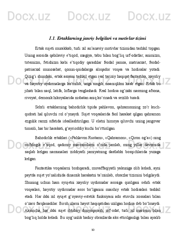 I.1. Ertaklarning janriy belgilari va motivlar tizimi
Ertak sujeti murakkab, turli xil an’anaviy motivlar tizimidan tashkil topgan.
Uning asosida  qabilaviy e’tiqod, magiya, tabu bilan bog‘liq urf-odatlar; animizm,
totemizm,   fetishizm   kabi   e’tiqodiy   qarashlar   feodal   jamoa,   matriarxat,   feodal-
patriarxal   munosabat,   qonun-qoidalarga   aloqador   voqea   va   hodisalar   yotadi.
Qizig‘i shundaki, ertak asosini tashkil etgan real tarixiy haqiqat fantastika, xayoliy
va   hayotiy   uydirmalarga   ko‘milib,   unga   singib,   noaniqlikni   kasb   etgan.   Ertak   bu
jihati bilan naql, latifa, loflarga tenglashadi. Real  hodisa og‘zaki  nasrning afsona,
rivoyat, demonik hikoyalarida nisbatan aniq ko‘rinadi va sezilib turadi. 
Sehrli   ertaklarning   bahodirlik   tipida   pahlavon,   qahramonning   zo‘r   kuch-
qudrati  hal  qiluvchi  rol o‘ynaydi. Sujet  voqealarida faol  harakat  qilgan qahramon
ezgulik   ramzi   sifatida   ideallashtirilgan.   U   elatni   himoya   qiluvchi   uning   jangovar
timsoli, har bir harakati, g‘ayrioddiy kuchi bo‘rttirilgan.
Bahodirlik ertaklari («Pahlavon Rustam», «Qahramon», «Qiron og‘a») ning
mifologik   e’tiqod,   qadimiy   marosimlarni   o‘zida   jamlab,   ming   yillar   davomida
saqlab   kelgan   namunalari   ziddiyatli   jamiyatning   dastlabki   bosqichlarida   yuzaga
kelgan.
Fantastika voqealarni boshqaradi, muvaffaqiyatli yakuniga olib keladi, ayni
paytda sujet yo‘nalishida dinamik harakatni ta’minlab, obrazlar tizimini belgilaydi.
Shuning   uchun   ham   syujetni   xayoliy   uydirmalar   asosiga   qurilgani   sehrli   ertak
voqealari,   hayotiy   uydirmalar   asos   bo‘lganini   maishiy   ertak   hodisalari   tashkil
etadi.   Har   ikki   xil   syujet   g‘oyaviy-estetik   funksiyani   ado   etuvchi   xossalari   bilan
o‘zaro farqlanadilar. Biroh ularni hayot haqiqatidan uzilgan hodisa deb bo‘lmaydi.
Aksincha,   har   ikki   sujet   ibtidoiy   dunyoqarash,   urf-odat,   turli   xil   marosim   bilan
bog‘liq holda keladi. Bu uyg‘unlik badiiy obrazlarda aks ettirilganligi bilan ajralib
10 