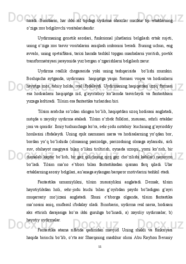 turadi.   Binobarin,   har   ikki   xil   tipdagi   uydirma   obrazlar   mazkur   tip   ertaklarning
o‘ziga xos belgilovchi vositalaridandir.
Uydirmaning   genetik   asoslari,   funksional   jihatlarini   belgilash   ertak   sujeti,
uning   o‘ziga   xos   tasvir   vositalarini   aniqlash   imkonini   beradi.   Buning   uchun,   eng
avvalo, uning spetsifikasi, tarixi hamda tashkil topgan manbalarni yoritish, poetik
transformatsiyasi jarayonida yuz bergan o‘zgarishlarni belgilash zarur.
Uydirma   reallik   chegarasida   yoki   uning   tashqarisida     bo‘lishi   mumkin.
Boshqacha   aytganda,   uydirmani     haqiqatga   yaqin   formasi   voqea   va   hodisalarni
hayotga mos, tabiiy holda, real ifodalaydi. Uydirmaning haqiqatdan uzoq formasi
esa   hodisalarni   haqiqatga   zid,   g‘ayritabiiy   ko‘lamda   tasvirlaydi   va   fantastikani
yuzaga keltiradi. Tilsim esa fantastika turlaridan biri.
Tilsim  arabcha so‘zdan olingan bo‘lib, haqiqatdan uzoq hodisani  anglatadi,
nutqda  u   xayoliy  uydirma  ataladi.   Tilsim   o‘zbek   folklori,  xususan,   sehrli   ertaklar
joni va qonidir. Ilmiy tushunchaga ko‘ra, sehr-jodu notabiiy  kuchining g‘ayrioddiy
hosilasini   ifodalaydi.   Uning   epik   namunasi   narsa   va   hodisalarning   yo‘qdan   bor,
bordan   yo‘q   bo‘lishida   (olmaning   parizodga,   parizodning   olmaga   aylanishi,   sirli
suv,   obihayot   magiyasi   bilan   o‘likni   tiriltirish,   oynada   uzoqni,   yorni   ko‘rish,   bir
dumalab   kaptar   bo‘lish,   bir   gaz   qilichning   qirq   gaz   cho‘zilishi   kabilar)   namoyon
bo‘ladi.   Tilsim   ma’no   e’tibori   bilan   fantastikadan   qisman   farq   qiladi.   Ular
ertaklarning asosiy belgilari, an’anaga aylangan barqaror motivlarini tashkil etadi. 
Fantastika   umumiylikni,   tilsim   xususiylikni   anglatadi.   Demak,   tilsim
hayotiylikdan   holi,   sehr-jodu   kuchi   bilan   g‘oyibdan   paydo   bo‘ladigan   g‘ayri
muqarrariy   mo‘jizani   anglatadi.   Shuni   e’tiborga   olganda,   tilsim   fantastika
ma’nosini   aniq,   mufassil   ifodalay   oladi.   Binobarin,   uydirma   real   narsa,   hodisani
aks   ettirish   darajasiga   ko‘ra   ikki   guruhga   bo‘linadi,   a)   xayoliy   uydirmalar;   b)
hayotiy uydirmalar.
Fantastika   atama   sifatida   qadimdan   mavjud.   Uning   shakli   va   funksiyasi
haqida   birinchi   bo‘lib,   o‘rta   asr   Sharqining   mashhur   olimi   Abu   Rayhon   Beruniy
11 