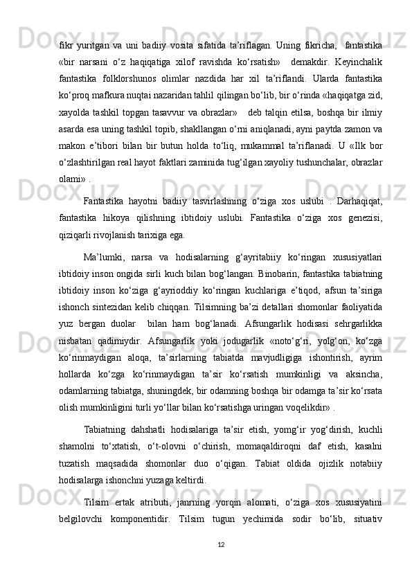 fikr   yuritgan   va   uni   badiiy   vosita   sifatida   ta’riflagan.   Uning   fikricha,     fantastika
«bir   narsani   o‘z   haqiqatiga   xilof   ravishda   ko‘rsatish»     demakdir.   Keyinchalik
fantastika   folklorshunos   olimlar   nazdida   har   xil   ta’riflandi.   Ularda   fantastika
ko‘proq mafkura nuqtai nazaridan tahlil qilingan bo‘lib, bir o‘rinda «haqiqatga zid,
xayolda  tashkil  topgan  tasavvur   va  obrazlar»      deb talqin  etilsa,  boshqa  bir   ilmiy
asarda esa uning tashkil topib, shakllangan o‘rni aniqlanadi, ayni paytda zamon va
makon   e’tibori   bilan   bir   butun   holda   to‘liq,   mukammal   ta’riflanadi.   U   «Ilk   bor
o‘zlashtirilgan real hayot faktlari zaminida tug‘ilgan xayoliy tushunchalar, obrazlar
olami» .
Fantastika   hayotni   badiiy   tasvirlashning   o‘ziga   xos   uslubi   .   Darhaqiqat,
fantastika   hikoya   qilishning   ibtidoiy   uslubi.   Fantastika   o‘ziga   xos   genezisi,
qiziqarli rivojlanish tarixiga ega.
Ma’lumki,   narsa   va   hodisalarning   g‘ayritabiiy   ko‘ringan   xususiyatlari
ibtidoiy inson ongida sirli kuch bilan bog‘langan. Binobarin, fantastika tabiatning
ibtidoiy   inson   ko‘ziga   g‘ayrioddiy   ko‘ringan   kuchlariga   e’tiqod,   afsun   ta’siriga
ishonch sintezidan kelib chiqqan. Tilsimning ba’zi detallari shomonlar faoliyatida
yuz   bergan   duolar     bilan   ham   bog‘lanadi.   Afsungarlik   hodisasi   sehrgarlikka
nisbatan   qadimiydir.   Afsungarlik   yoki   jodugarlik   «noto‘g‘ri,   yolg‘on,   ko‘zga
ko‘rinmaydigan   aloqa,   ta’sirlarning   tabiatda   mavjudligiga   ishontirish,   ayrim
hollarda   ko‘zga   ko‘rinmaydigan   ta’sir   ko‘rsatish   mumkinligi   va   aksincha,
odamlarning tabiatga, shuningdek, bir odamning boshqa bir odamga ta’sir ko‘rsata
olish mumkinligini turli yo‘llar bilan ko‘rsatishga uringan voqelikdir» .  
Tabiatning   dahshatli   hodisalariga   ta’sir   etish,   yomg‘ir   yog‘dirish,   kuchli
shamolni   to‘xtatish,   o‘t-olovni   o‘chirish,   momaqaldiroqni   daf   etish,   kasalni
tuzatish   maqsadida   shomonlar   duo   o‘qigan.   Tabiat   oldida   ojizlik   notabiiy
hodisalarga ishonchni yuzaga keltirdi. 
Tilsim   ertak   atributi,   janrning   yorqin   alomati,   o‘ziga   xos   xususiyatini
belgilovchi   komponentidir.   Tilsim   tugun   yechimida   sodir   bo‘lib,   situativ
12 