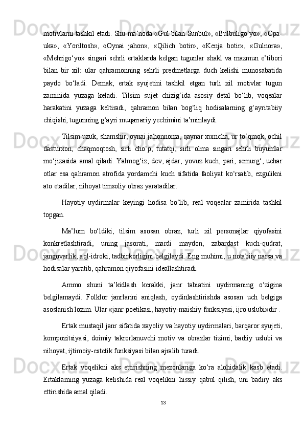 motivlarni tashkil etadi. Shu ma’noda «Gul bilan Sunbul», «Bulbuligo‘yo», «Opa-
uka»,   «Yoriltosh»,   «Oynai   jahon»,   «Qilich   botir»,   «Kenja   botir»,   «Gulnora»,
«Mehrigo‘yo»  singari   sehrli   ertaklarda  kelgan   tugunlar   shakl   va   mazmun   e’tibori
bilan   bir   xil:   ular   qahramonning   sehrli   predmetlarga   duch   kelishi   munosabatida
paydo   bo‘ladi.   Demak,   ertak   syujetini   tashkil   etgan   turli   xil   motivlar   tugun
zaminida   yuzaga   keladi.   Tilsim   sujet   chizig‘ida   asosiy   detal   bo‘lib,   voqealar
harakatini   yuzaga   keltiradi,   qahramon   bilan   bog‘liq   hodisalarning   g‘ayritabiiy
chiqishi, tugunning g‘ayri muqarrariy yechimini ta’minlaydi.
Tilsim uzuk, shamshir, oynai jahonnoma, qaynar xumcha, ur to‘qmok, ochil
dasturxon,   chaqmoqtosh,   sirli   cho‘p,   tutatqi,   sirli   olma   singari   sehrli   buyumlar
mo‘jizasida   amal   qiladi.   Yalmog‘iz,   dev,   ajdar,   yovuz   kuch,  pari,  semurg‘,   uchar
otlar   esa   qahramon   atrofida   yordamchi   kuch   sifatida   faoliyat   ko‘rsatib,   ezgulikni
ato etadilar, nihoyat timsoliy obraz yaratadilar. 
Hayotiy   uydirmalar   keyingi   hodisa   bo‘lib,   real   voqealar   zamirida   tashkil
topgan. 
Ma’lum   bo‘ldiki,   tilsim   asosan   obraz,   turli   xil   personajlar   qiyofasini
konkretlashtiradi,   uning   jasorati,   mardi   maydon,   zabardast   kuch-qudrat,
jangovarlik, aql-idroki, tadbirkorligini belgilaydi. Eng muhimi, u notabiiy narsa va
hodisalar yaratib, qahramon qiyofasini ideallashtiradi.
Ammo   shuni   ta’kidlash   kerakki,   janr   tabiatini   uydirmaning   o‘zigina
belgilamaydi.   Folklor   janrlarini   aniqlash,   oydinlashtirishda   asosan   uch   belgiga
asoslanish lozim. Ular «janr poetikasi, hayotiy-maishiy funksiyasi, ijro uslubi»dir .
Ertak mustaqil janr sifatida xayoliy va hayotiy uydirmalari, barqaror syujeti,
kompozitsiyasi,   doimiy   takrorlanuvchi   motiv   va   obrazlar   tizimi,   badiiy   uslubi   va
nihoyat, ijtimoiy-estetik funksiyasi bilan ajralib turadi.
Ertak   voqelikni   aks   ettirishning   mezonlariga   ko‘ra   alohidalik   kasb   etadi.
Ertaklarning   yuzaga   kelishida   real   voqelikni   hissiy   qabul   qilish,   uni   badiiy   aks
ettirishida amal qiladi.
13 