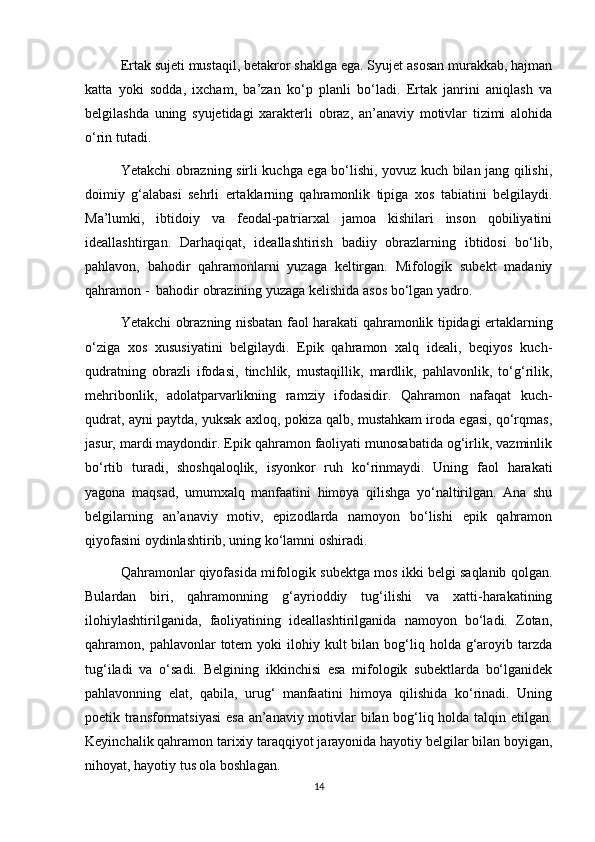 Ertak sujeti mustaqil, betakror shaklga ega. Syujet asosan murakkab, hajman
katta   yoki   sodda,   ixcham,   ba’zan   ko‘p   planli   bo‘ladi.   Ertak   janrini   aniqlash   va
belgilashda   uning   syujetidagi   xarakterli   obraz,   an’anaviy   motivlar   tizimi   alohida
o‘rin tutadi.
Yetakchi obrazning sirli kuchga ega bo‘lishi, yovuz kuch bilan jang qilishi,
doimiy   g‘alabasi   sehrli   ertaklarning   qahramonlik   tipiga   xos   tabiatini   belgilaydi.
Ma’lumki,   ibtidoiy   va   feodal-patriarxal   jamoa   kishilari   inson   qobiliyatini
ideallashtirgan.   Darhaqiqat,   ideallashtirish   badiiy   obrazlarning   ibtidosi   bo‘lib,
pahlavon,   bahodir   qahramonlarni   yuzaga   keltirgan.   Mifologik   subekt   madaniy
qahramon -  bahodir obrazining yuzaga kelishida asos bo‘lgan yadro.
Yetakchi obrazning nisbatan faol harakati qahramonlik tipidagi ertaklarning
o‘ziga   xos   xususiyatini   belgilaydi.   Epik   qahramon   xalq   ideali,   beqiyos   kuch-
qudratning   obrazli   ifodasi,   tinchlik,   mustaqillik,   mardlik,   pahlavonlik,   to‘g‘rilik,
mehribonlik,   adolatparvarlikning   ramziy   ifodasidir.   Qahramon   nafaqat   kuch-
qudrat, ayni paytda, yuksak axloq, pokiza qalb, mustahkam iroda egasi, qo‘rqmas,
jasur, mardi maydondir. Epik qahramon faoliyati munosabatida og‘irlik, vazminlik
bo‘rtib   turadi,   shoshqaloqlik,   isyonkor   ruh   ko‘rinmaydi.   Uning   faol   harakati
yagona   maqsad,   umumxalq   manfaatini   himoya   qilishga   yo‘naltirilgan.   Ana   shu
belgilarning   an’anaviy   motiv,   epizodlarda   namoyon   bo‘lishi   epik   qahramon
qiyofasini oydinlashtirib, uning ko‘lamni oshiradi.
Qahramonlar qiyofasida mifologik subektga mos ikki belgi saqlanib qolgan.
Bulardan   biri,   qahramonning   g‘ayrioddiy   tug‘ilishi   va   xatti-harakatining
ilohiylashtirilganida,   faoliyatining   ideallashtirilganida   namoyon   bo‘ladi.   Zotan,
qahramon, pahlavonlar   totem   yoki  ilohiy  kult   bilan bog‘liq holda  g‘aroyib  tarzda
tug‘iladi   va   o‘sadi.   Belgining   ikkinchisi   esa   mifologik   subektlarda   bo‘lganidek
pahlavonning   elat,   qabila,   urug‘   manfaatini   himoya   qilishida   ko‘rinadi.   Uning
poetik transformatsiyasi  esa an’anaviy motivlar bilan bog‘liq holda talqin etilgan.
Keyinchalik qahramon tarixiy taraqqiyot jarayonida hayotiy belgilar bilan boyigan,
nihoyat, hayotiy tus ola boshlagan.
14 