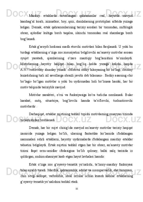 Maishiy   ertaklarda   tasvirlangan   qahramonlar   real,   hayotda   mavjud
kambag‘al   kosib,   xizmatkor,   boy,   qozi,   domlalarning   prototiplari   sifatida   yuzaga
kelgan.   Demak,   ertak   qahramonlarining   tarixiy   asoslari   bir   tomondan,   mifologik
obraz,   ajdodlar   kultiga   borib   taqalsa,   iikinchi   tomondan   real   shaxslarga   borib
bog‘lanadi.
Ertak g‘aroyib hodisani madh etuvchi motivlari bilan farqlanadi. U yoki bu
turdagi ertaklarning o‘ziga xos xususiyatini belgilovchi an’anaviy motivlar asosan
syujet   yaratadi,   qismlarining   o‘zaro   mantiqiy   bog‘lanishini   ta’minlaydi.
Motivlarning   hayotiy   haqiqat   bilan   bog‘liq   holda   yuzaga   kelishi   haqida
A.N.Veselovskiy shunday yozadi: «Motivni oddiy hikoyaning bir bo‘lagi, ibtidoiy
kuzatishning turli xil savollarga obrazli javobi deb bilaman» . Badiiy asarning «bir
bo‘lagi»   bo‘lgan   motivlar   u   yoki   bu   uydirmadan   holi   bo‘lmasa   hamki,   har   bir
motiv talqinida tarixiylik mavjud.
Motivlar   xarakteri,   o‘rni   va   funksiyasiga   ko‘ra   turlicha   nomlanadi.   Bular
harakat,   nutq,   situatsiya,   bog‘lovchi   hamda   ta’riflovchi,   tushuntiruvchi
motivlardir .  
Darhaqiqat, ertaklar sujetining tashkil topishi motivlarning muayyan tizimda
birlashishidan boshlanadi.
Demak,   har   bir   sujet   chizig‘ida   mavjud   an’anaviy   motivlar   tarixiy   haqiqat
zamirida   yuzaga   kelgan   bo‘lib,   ularning   fantastika   ko‘lamida   ifodalangan
namunalari   sehrli   ertaklarni,   hayotiy   uydirmalarda   ifodalangani   maishiy   ertaklar
tabiatini   belgilaydi.   Ertak   sujetini   tashkil   etgan   har   bir   obraz,   an’anaviy   motivlar
tizimi   faqat   orzu-umidlar   ifodasigina   bo‘lib   qolmay,   balki   xalq   tarixida   iz
qoldirgan, muhim ahamiyat kasb etgan hayot lavhalari hamdir.
Ertak   o‘ziga   xos   g‘oyaviy-tematik   yo‘nalishi,   ta’limiy-maishiy   funksiyasi
bilan ajralib turadi. Mardlik, qahramonlik, adolat va insonparvarlik, elat himoyasi,
chin   sevgi-sadoqat,   vafodorlik,   ideal   orzular   uchun   kurash   kabilar   ertaklarning
g‘oyaviy-tematik yo‘nalishini tashkil etadi.
15 