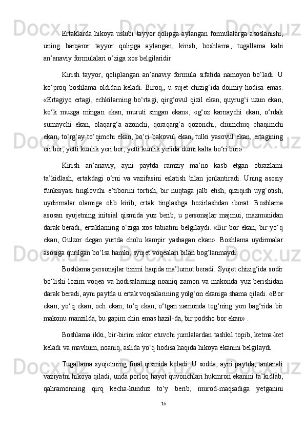 Ertaklarda   hikoya   uslubi   tayyor   qolipga   aylangan   formulalarga   asoslanishi,
uning   barqaror   tayyor   qolipga   aylangan,   kirish,   boshlama,   tugallama   kabi
an’anaviy formulalari o‘ziga xos belgilaridir. 
Kirish   tayyor,   qoliplangan   an’anaviy   formula   sifatida   namoyon   bo‘ladi.   U
ko‘proq   boshlama   oldidan   keladi.   Biroq,,   u   sujet   chizig‘ida   doimiy   hodisa   emas.
«Ertagiyo   ertagi,   echkilarning   bo‘rtagi,   qirg‘ovul   qizil   ekan,   quyrug‘i   uzun   ekan,
ko‘k   muzga   mingan   ekan,   muruti   singan   ekan»,   «g‘oz   karnaychi   ekan,   o‘rdak
surnaychi   ekan,   olaqarg‘a   azonchi,   qoraqarg‘a   qozonchi,   chumchuq   chaqimchi
ekan,  to‘rg‘ay  to‘qimchi  ekan,   bo‘ri   bakovul   ekan,  tulki   yasovul   ekan,  ertagining
eri bor, yetti kunlik yeri bor, yetti kunlik yerida dumi kalta bo‘ri bor» . 
Kirish   an’anaviy,   ayni   paytda   ramziy   ma’no   kasb   etgan   obrazlarni
ta’kidlash,   ertakdagi   o‘rni   va   vazifasini   eslatish   bilan   jonlantiradi.   Uning   asosiy
funksiyasi   tinglovchi   e’tiborini   tortish,   bir   nuqtaga   jalb   etish,   qiziqish   uyg‘otish,
uydirmalar   olamiga   olib   kirib,   ertak   tinglashga   hozirlashdan   iborat.   Boshlama
asosan   syujetning   initsial   qismida   yuz   berib,   u   personajlar   majmui,   mazmunidan
darak  beradi,   ertaklarning  o‘ziga   xos   tabiatini   belgilaydi.   «Bir   bor   ekan,   bir   yo‘q
ekan,   Gulzor   degan   yurtda   cholu   kampir   yashagan   ekan».   Boshlama   uydirmalar
asosiga qurilgan bo‘lsa hamki, syujet voqealari bilan bog‘lanmaydi.
Boshlama personajlar tizimi haqida ma’lumot beradi. Syujet chizig‘ida sodir
bo‘lishi   lozim   voqea   va   hodisalarning   noaniq   zamon   va   makonda   yuz   berishidan
darak beradi, ayni paytda u ertak voqealarining yolg‘on ekaniga shama qiladi. «Bor
ekan,   yo‘q   ekan,   och   ekan,   to‘q   ekan,   o‘tgan   zamonda   tog‘ning   yon   bag‘rida   bir
makonu manzilda, bu gapim chin emas hazil-da, bir podsho bor ekan» . 
Boshlama ikki, bir-birini inkor etuvchi jumlalardan tashkil topib, ketma-ket
keladi va mavhum, noaniq, aslida yo‘q hodisa haqida hikoya ekanini belgilaydi.
Tugallama syujetining final qismida keladi. U sodda, ayni paytda, tantanali
vaziyatni hikoya qiladi, unda porloq hayot quvonchlari hukmron ekanini ta’kidlab,
qahramonning   qirq   kecha-kunduz   to‘y   berib,   murod-maqsadiga   yetganini
16 