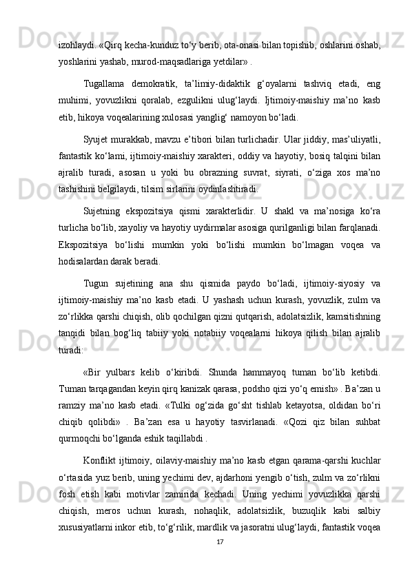 izohlaydi. «Qirq kecha-kunduz to‘y berib, ota-onasi bilan topishib, oshlarini oshab,
yoshlarini yashab, murod-maqsadlariga yetdilar» .    
Tugallama   demokratik,   ta’limiy-didaktik   g‘oyalarni   tashviq   etadi,   eng
muhimi,   yovuzlikni   qoralab,   ezgulikni   ulug‘laydi.   Ijtimoiy-maishiy   ma’no   kasb
etib, hikoya voqealarining xulosasi yanglig‘ namoyon bo‘ladi.
Syujet murakkab, mavzu e’tibori bilan turlichadir. Ular jiddiy, mas’uliyatli,
fantastik ko‘lami, ijtimoiy-maishiy xarakteri, oddiy va hayotiy, bosiq talqini bilan
ajralib   turadi,   asosan   u   yoki   bu   obrazning   suvrat,   siyrati,   o‘ziga   xos   ma’no
tashishini belgilaydi, tilsim sirlarini oydinlashtiradi.
Sujetning   ekspozitsiya   qismi   xarakterlidir.   U   shakl   va   ma’nosiga   ko‘ra
turlicha bo‘lib, xayoliy va hayotiy uydirmalar asosiga qurilganligi bilan farqlanadi.
Ekspozitsiya   bo‘lishi   mumkin   yoki   bo‘lishi   mumkin   bo‘lmagan   voqea   va
hodisalardan darak beradi.
Tugun   sujetining   ana   shu   qismida   paydo   bo‘ladi,   ijtimoiy-siyosiy   va
ijtimoiy-maishiy   ma’no   kasb   etadi.   U   yashash   uchun   kurash,   yovuzlik,   zulm   va
zo‘rlikka qarshi chiqish, olib qochilgan qizni qutqarish, adolatsizlik, kamsitishning
tanqidi   bilan   bog‘liq   tabiiy   yoki   notabiiy   voqealarni   hikoya   qilish   bilan   ajralib
turadi:
«Bir   yulbars   kelib   o‘kiribdi.   Shunda   hammayoq   tuman   bo‘lib   ketibdi.
Tuman tarqagandan keyin qirq kanizak qarasa, podsho qizi yo‘q emish» . Ba’zan u
ramziy   ma’no   kasb   etadi.   «Tulki   og‘zida   go‘sht   tishlab   ketayotsa,   oldidan   bo‘ri
chiqib   qolibdi»   .   Ba’zan   esa   u   hayotiy   tasvirlanadi.   «Qozi   qiz   bilan   suhbat
qurmoqchi bo‘lganda eshik taqillabdi .  
Konflikt   ijtimoiy,   oilaviy-maishiy   ma’no  kasb   etgan   qarama-qarshi   kuchlar
o‘rtasida yuz berib, uning yechimi dev, ajdarhoni yengib o‘tish, zulm va zo‘rlikni
fosh   etish   kabi   motivlar   zamirida   kechadi.   Uning   yechimi   yovuzlikka   qarshi
chiqish,   meros   uchun   kurash,   nohaqlik,   adolatsizlik,   buzuqlik   kabi   salbiy
xususiyatlarni inkor etib, to‘g‘rilik, mardlik va jasoratni ulug‘laydi, fantastik voqea
17 