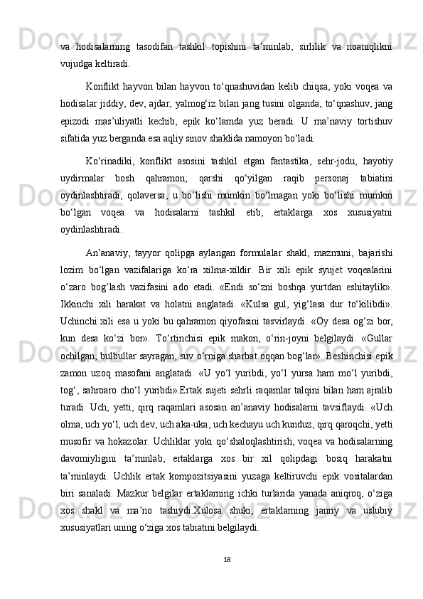 va   hodisalarning   tasodifan   tashkil   topishini   ta’minlab,   sirlilik   va   noaniqlikni
vujudga keltiradi.
Konflikt   hayvon   bilan   hayvon   to‘qnashuvidan   kelib   chiqsa,   yoki   voqea   va
hodisalar jiddiy, dev, ajdar, yalmog‘iz bilan jang tusini  olganda, to‘qnashuv, jang
epizodi   mas’uliyatli   kechib,   epik   ko‘lamda   yuz   beradi.   U   ma’naviy   tortishuv
sifatida yuz berganda esa aqliy sinov shaklida namoyon bo‘ladi.
Ko‘rinadiki,   konflikt   asosini   tashkil   etgan   fantastika,   sehr-jodu,   hayotiy
uydirmalar   bosh   qahramon,   qarshi   qo‘yilgan   raqib   personaj   tabiatini
oydinlashtiradi,   qolaversa,   u   bo‘lishi   mumkin   bo‘lmagan   yoki   bo‘lishi   mumkin
bo‘lgan   voqea   va   hodisalarni   tashkil   etib,   ertaklarga   xos   xususiyatni
oydinlashtiradi.
An’anaviy,   tayyor   qolipga   aylangan   formulalar   shakl,   mazmuni,   bajarishi
lozim   bo‘lgan   vazifalariga   ko‘ra   xilma-xildir.   Bir   xili   epik   syujet   voqealarini
o‘zaro   bog‘lash   vazifasini   ado   etadi.   «Endi   so‘zni   boshqa   yurtdan   eshitaylik».
Ikkinchi   xili   harakat   va   holatni   anglatadi.   «Kulsa   gul,   yig‘lasa   dur   to‘kilibdi».
Uchinchi   xili   esa  u  yoki  bu  qahramon  qiyofasini  tasvirlaydi.   «Oy desa   og‘zi   bor,
kun   desa   ko‘zi   bor».   To‘rtinchisi   epik   makon,   o‘rin-joyni   belgilaydi.   «Gullar
ochilgan, bulbullar sayragan, suv o‘rniga sharbat oqqan bog‘lar». Beshinchisi epik
zamon   uzoq   masofani   anglatadi.   «U   yo‘l   yuribdi,   yo‘l   yursa   ham   mo‘l   yuribdi,
tog‘, sahroaro cho‘l yuribdi».Ertak sujeti sehrli  raqamlar talqini bilan ham ajralib
turadi.   Uch,   yetti,   qirq   raqamlari   asosan   an’anaviy   hodisalarni   tavsiflaydi.   «Uch
olma, uch yo‘l, uch dev, uch aka-uka, uch kechayu uch kunduz, qirq qaroqchi, yetti
musofir   va   hokazolar.   Uchliklar   yoki   qo‘shaloqlashtirish,   voqea   va   hodisalarning
davomiyligini   ta’minlab,   ertaklarga   xos   bir   xil   qolipdagi   bosiq   harakatni
ta’minlaydi.   Uchlik   ertak   kompozitsiyasini   yuzaga   keltiruvchi   epik   vositalardan
biri   sanaladi.   Mazkur   belgilar   ertaklarning   ichki   turlarida   yanada   aniqroq,   o‘ziga
xos   shakl   va   ma’no   tashiydi.Xulosa   shuki,   ertaklarning   janriy   va   uslubiy
xususiyatlari uning o‘ziga xos tabiatini belgilaydi.   
18 