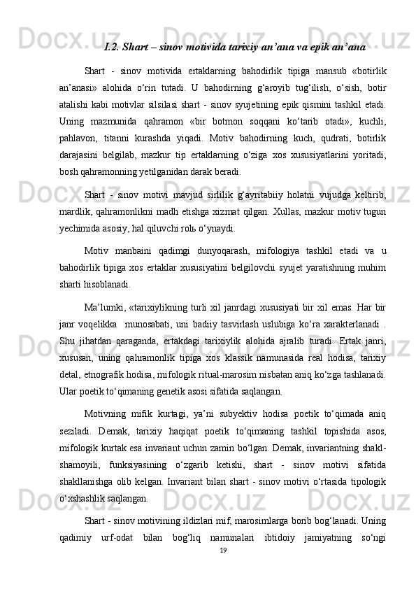 I.2. Shart – sinov motivida tarixiy an’ana va epik an’ana
Shart   -   sinov   motivida   ertaklarning   bahodirlik   tipiga   mansub   «botirlik
an’anasi»   alohida   o‘rin   tutadi.   U   bahodirning   g‘aroyib   tug‘ilish,   o‘sish,   botir
atalishi  kabi  motivlar   silsilasi  shart  -   sinov  syujetining   epik  qismini   tashkil  etadi.
Uning   mazmunida   qahramon   «bir   botmon   soqqani   ko‘tarib   otadi»,   kuchli,
pahlavon,   titanni   kurashda   yiqadi.   Motiv   bahodirning   kuch,   qudrati,   botirlik
darajasini   belgilab,   mazkur   tip   ertaklarning   o‘ziga   xos   xususiyatlarini   yoritadi,
bosh qahramonning yetilganidan darak beradi.
Shart   -   sinov   motivi   mavjud   sirlilik   g‘ayritabiiy   holatni   vujudga   keltirib,
mardlik,  qahramonlikni   madh  etishga   xizmat   qilgan.  Xullas,  mazkur  motiv  tugun
yechimida asosiy, hal qiluvchi rolь o‘ynaydi.
Motiv   manbaini   qadimgi   dunyoqarash,   mifologiya   tashkil   etadi   va   u
bahodirlik   tipiga   xos   ertaklar   xususiyatini   belgilovchi   syujet   yaratishning   muhim
sharti hisoblanadi.
Ma’lumki, «tarixiylikning turli   xil  janrdagi  xususiyati   bir   xil  emas.  Har   bir
janr   voqelikka     munosabati,   uni   badiiy   tasvirlash   uslubiga   ko‘ra   xarakterlanadi   .
Shu   jihatdan   qaraganda,   ertakdagi   tarixiylik   alohida   ajralib   turadi.   Ertak   janri,
xususan,   uning   qahramonlik   tipiga   xos   klassik   namunasida   real   hodisa,   tarixiy
detal, etnografik hodisa, mifologik ritual-marosim nisbatan aniq ko‘zga tashlanadi.
Ular poetik to‘qimaning genetik asosi sifatida saqlangan.
Motivning   mifik   kurtagi,   ya’ni   subyektiv   hodisa   poetik   to‘qimada   aniq
seziladi.   Demak,   tarixiy   haqiqat   poetik   to‘qimaning   tashkil   topishida   asos,
mifologik kurtak esa invariant uchun zamin bo‘lgan. Demak, invariantning shakl-
shamoyili,   funksiyasining   o‘zgarib   ketishi,   shart   -   sinov   motivi   sifatida
shakllanishga   olib   kelgan.   Invariant   bilan   shart   -   sinov   motivi   o‘rtasida   tipologik
o‘xshashlik saqlangan. 
Shart - sinov motivining ildizlari mif, marosimlarga borib bog‘lanadi. Uning
qadimiy   urf-odat   bilan   bog‘liq   namunalari   ibtidoiy   jamiyatning   so‘ngi
19 