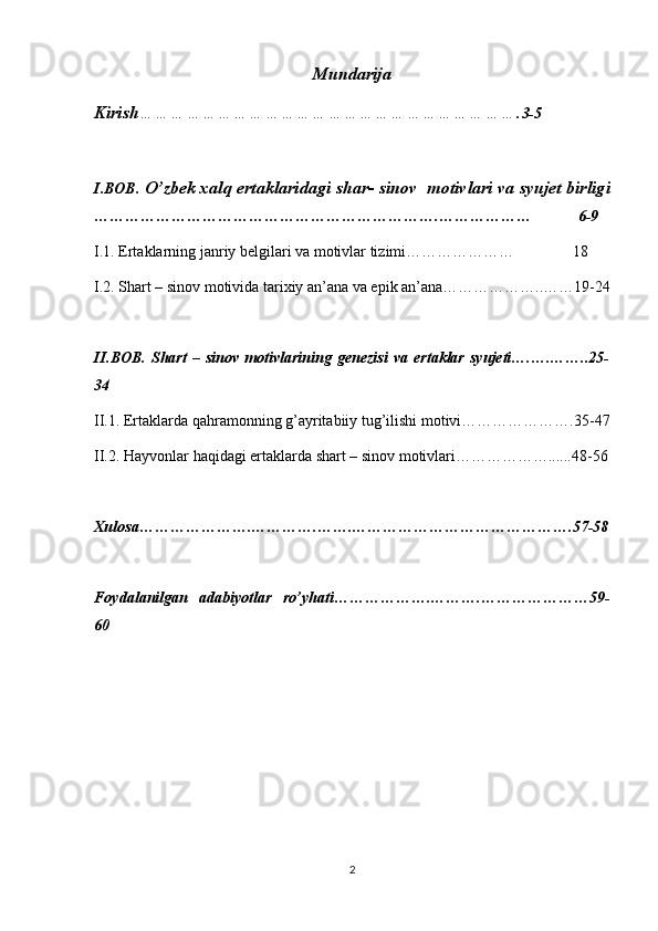 Mundarija
Kirish ………………………………………………………………. 3-5
I.BOB.  O’zbek xalq ertaklaridagi shar- sinov  motivlari va syujet birligi
………………………………………………………….………………            6-9
I.1. Ertaklarning janriy belgilari va motivlar tizimi…………………               18
I.2. Shart – sinov motivida tarixiy an’ana va epik an’ana………………..……19-24
II.BOB.   Shart   –   sinov   motivlarining   genezisi   va   ertaklar   syujeti….….……..25-
34
II.1. Ertaklarda qahramonning g’ayritabiiy tug’ilishi motivi………………….35-47
II.2. Hayvonlar haqidagi ertaklarda shart – sinov motivlari………………......48-56
Xulosa………………….………….…….…………………………………….57-58
Foydalanilgan   adabiyotlar   ro’yhati……………….……….…………………59-
60
2 